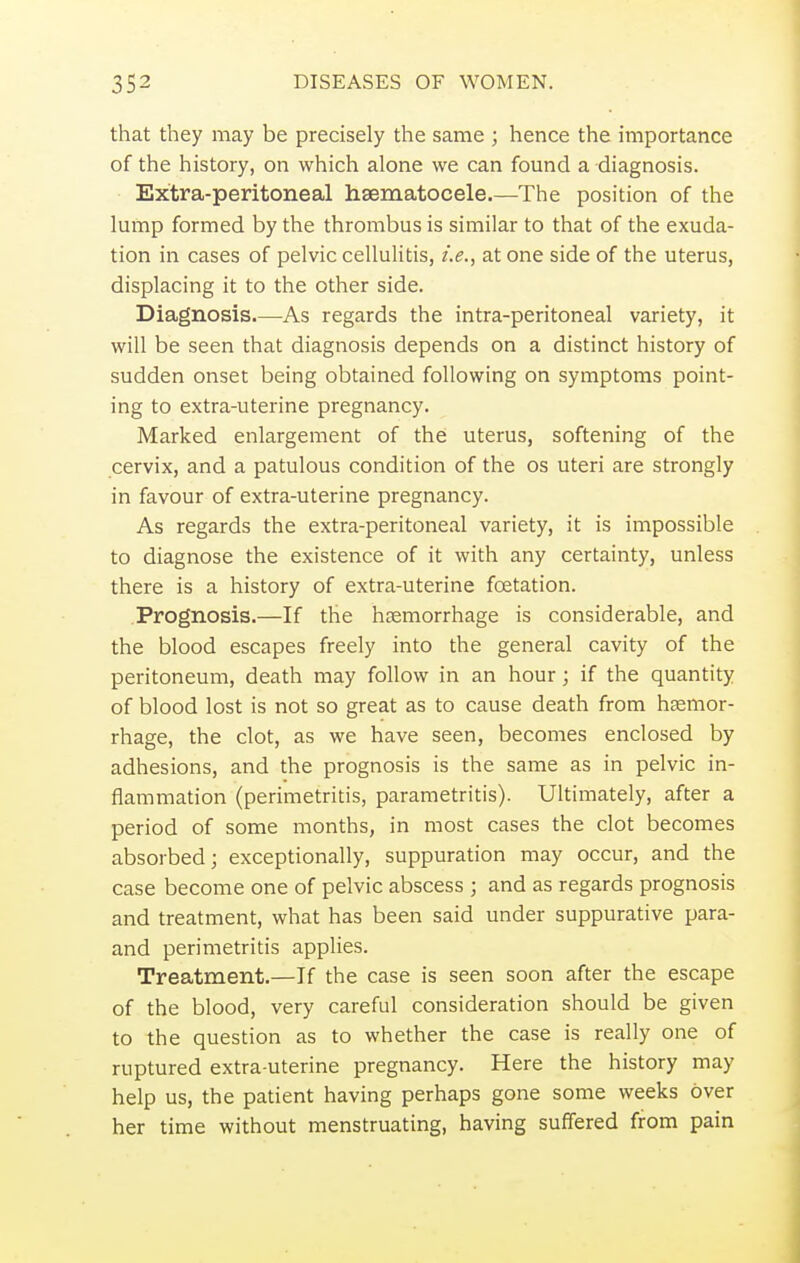 that they may be precisely the same ; hence the importance of the history, on which alone we can found a diagnosis. Extra-peritoneal hematocele.—The position of the lump formed by the thrombus is similar to that of the exuda- tion in cases of pelvic cellulitis, i.e., at one side of the uterus, displacing it to the other side. Diagnosis As regards the intra-peritoneal variety, it will be seen that diagnosis depends on a distinct history of sudden onset being obtained following on symptoms point- ing to extra-uterine pregnancy. Marked enlargement of the uterus, softening of the cervix, and a patulous condition of the os uteri are strongly in favour of extra-uterine pregnancy. As regards the extra-peritoneal variety, it is impossible to diagnose the existence of it with any certainty, unless there is a history of extra-uterine foetation. Prognosis.—If the haemorrhage is considerable, and the blood escapes freely into the general cavity of the peritoneum, death may follow in an hour; if the quantity of blood lost is not so great as to cause death from haemor- rhage, the clot, as we have seen, becomes enclosed by adhesions, and the prognosis is the same as in pelvic in- flammation (perimetritis, parametritis). Ultimately, after a period of some months, in most cases the clot becomes absorbed; exceptionally, suppuration may occur, and the case become one of pelvic abscess ; and as regards prognosis and treatment, what has been said under suppurative para- and perimetritis applies. Treatment.—If the case is seen soon after the escape of the blood, very careful consideration should be given to the question as to whether the case is really one of ruptured extra-uterine pregnancy. Here the history may help us, the patient having perhaps gone some weeks over her time without menstruating, having suffered from pain