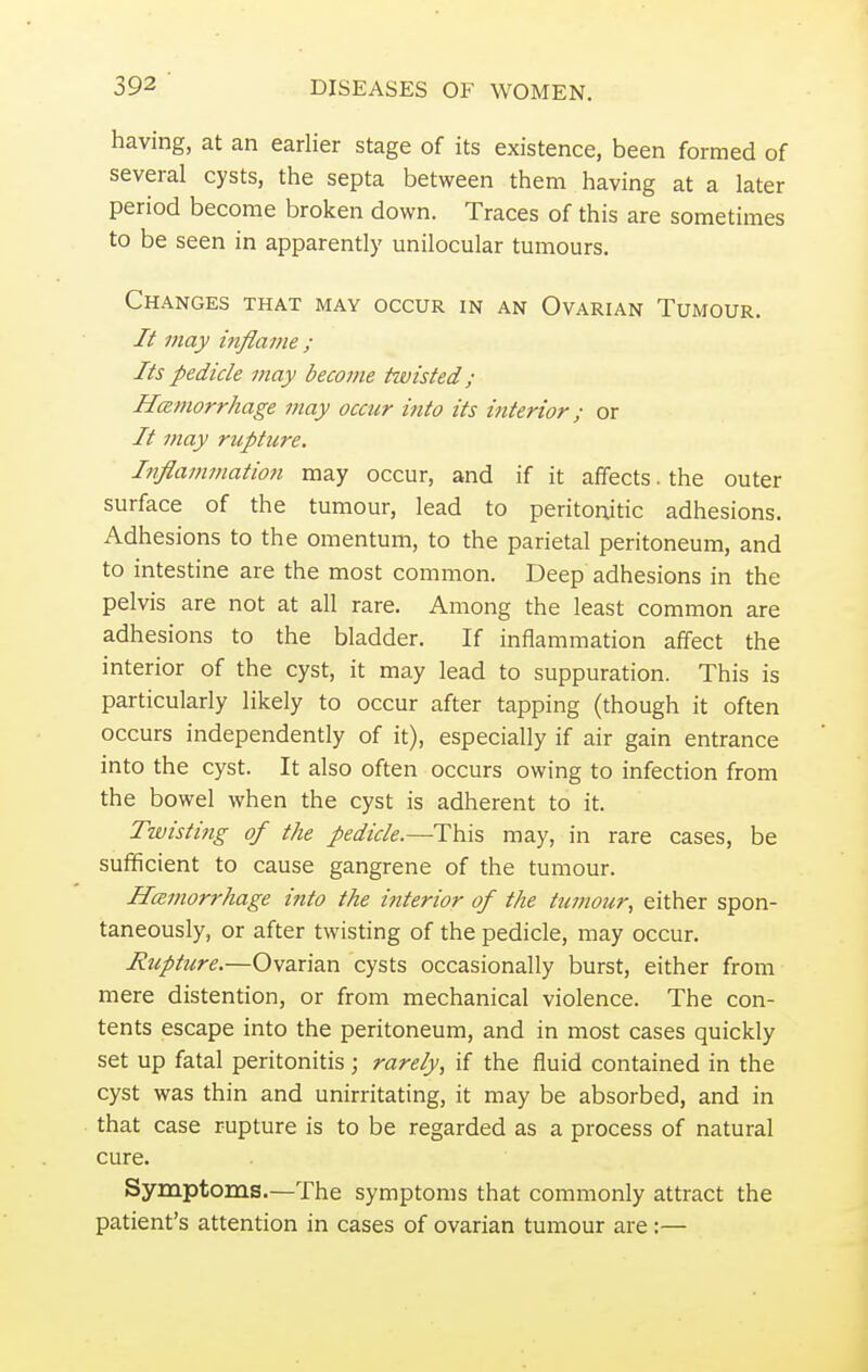 having, at an earlier stage of its existence, been formed of several cysts, the septa between them having at a later period become broken down. Traces of this are sometimes to be seen in apparently unilocular tumours. Changes that may occur in an Ovarian Tumour. 7? may inflame ; Its pedicle may become twisted; Hemorrhage may occur into its interior; or // may rupture. Inflammation may occur, and if it affects, the outer surface of the tumour, lead to peritonitic adhesions. Adhesions to the omentum, to the parietal peritoneum, and to intestine are the most common. Deep adhesions in the pelvis are not at all rare. Among the least common are adhesions to the bladder. If inflammation affect the interior of the cyst, it may lead to suppuration. This is particularly likely to occur after tapping (though it often occurs independently of it), especially if air gain entrance into the cyst. It also often occurs owing to infection from the bowel when the cyst is adherent to it. Twisting of the pedicle.—This may, in rare cases, be sufficient to cause gangrene of the tumour. Hemorrhage into the interior of the tumour, either spon- taneously, or after twisting of the pedicle, may occur. Rupture.—Ovarian cysts occasionally burst, either from mere distention, or from mechanical violence. The con- tents escape into the peritoneum, and in most cases quickly set up fatal peritonitis; rarely, if the fluid contained in the cyst was thin and unirritating, it may be absorbed, and in that case rupture is to be regarded as a process of natural cure. Symptoms.—The symptoms that commonly attract the patient's attention in cases of ovarian tumour are :—