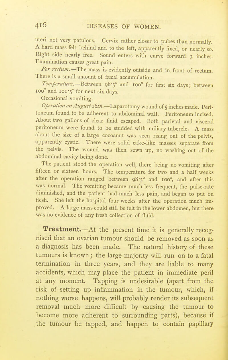 uteri not very patulous. Cervix rather closer to pubes than normally. A hard mass felt behind and to the left, apparently fixed, or nearly so. Right side nearly free. Sound enters with curve forward 3 inches. Examination causes great pain. Per rectum.—The mass is evidently outside and in front of rectum. There is a small amount of ftecal accumulation. Temperature.— Between 98-5° and ioo° for first six days; between ioo° and ioi^0 for next six days. Occasional vomiting. Operation on August \6th.—Laparotomy wound of 5 inches made. Peri- toneum found to be adherent to abdominal wall. Peritoneum incised. About two gallons of clear fluid escaped. Both parietal and visceral peritoneum were found to be studded with miliary tubercle. A mass about the size of a large cocoanut was seen rising out of the pelvis, apparently cystic. There were solid cake-like masses separate from the pelvis. The wound was then sewn up, no washing out of the abdominal cavity being done. The patient stood the operation well, there being no vomiting after fifteen or sixteen hours. The temperature for two and a half weeks after the operation ranged between 98*5° and ioo°, and after this was normal. The vomiting became much less frequent, the pulse-rate diminished, and the patient had much less pain, and began to put on flesh. She left the hospital four weeks after the operation much im- proved. A large mass could still be felt in the lower abdomen, but there was no evidence of any fresh collection of fluid. Treatment.—At the present time it is generally recog- nised that an ovarian tumour should be removed as soon as a diagnosis has been made. The natural history of these tumours is known; the large majority will run on to a fatal termination in three years, and they are liable to many accidents, which may place the patient in immediate peril at any moment. Tapping is undesirable (apart from the risk of setting up inflammation in the tumour, which, if nothing worse happens, will probably render its subsequent removal much more difficult by causing the tumour to become more adherent to surrounding parts), because if the tumour be tapped, and happen to contain papillary