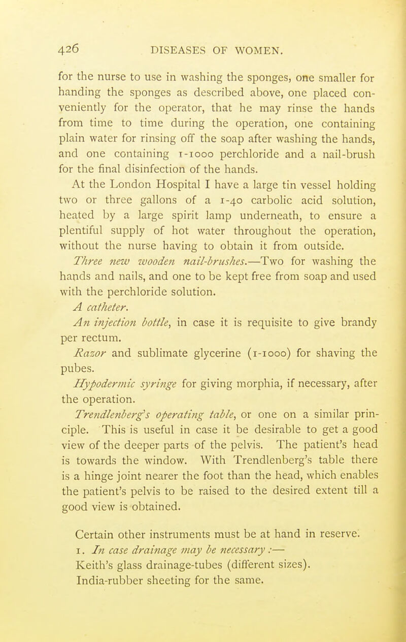 for the nurse to use in washing the sponges, one smaller for handing the sponges as described above, one placed con- veniently for the operator, that he may rinse the hands from time to time during the operation, one containing plain water for rinsing off the soap after washing the hands, and one containing t-iooo perchloride and a nail-brush for the final disinfection of the hands. At the London Hospital I have a large tin vessel holding two or three gallons of a 1-40 carbolic acid solution, heated by a large spirit lamp underneath, to ensure a plentiful supply of hot water throughout the operation, without the nurse having to obtain it from outside. Three neiv wooden nail-brushes.—Two for washing the hands and nails, and one to be kept free from soap and used with the perchloride solution. A catheter. An injection bottle, in case it is requisite to give brandy per rectum. Razor and sublimate glycerine (1-1000) for shaving the pubes. Hypodermic syringe for giving morphia, if necessary, after the operation. Trendlenberg's operating table, or one on a similar prin- ciple. This is useful in case it be desirable to get a good view of the deeper parts of the pelvis. The patient's head is towards the window. With Trendlenberg's table there is a hinge joint nearer the foot than the head, which enables the patient's pelvis to be raised to the desired extent till a good view is obtained. Certain other instruments must be at hand in reserve. 1. hi case drainage may be necessary:— Keith's glass drainage-tubes (different sizes). India-rubber sheeting for the same.