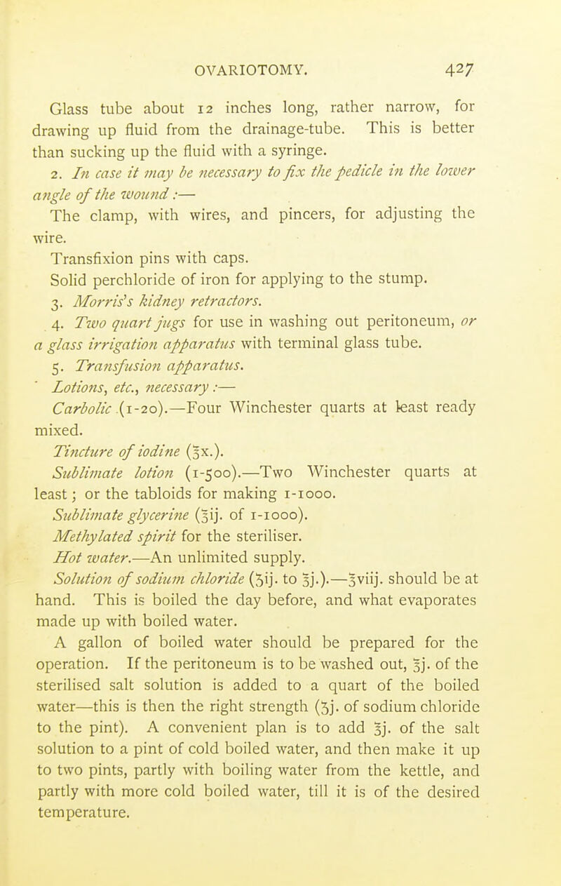 Glass tube about 12 inches long, rather narrow, for drawing up fluid from the drainage-tube. This is better than sucking up the fluid with a syringe. 2. In case it may be necessary to fix the pedicle in the lower angle of the wound:— The clamp, with wires, and pincers, for adjusting the wire. Transfixion pins with caps. Solid perchloride of iron for applying to the stump. 3. Morris's kidney retractors. 4. Two quart jugs for use in washing out peritoneum, or a glass irrigation apparatus with terminal glass tube. 5. Transfusion apparatus. Lotions, etc., necessary :— Carbolic .(1-20).—Four Winchester quarts at least ready mixed. Tinctitre of iodine (3X.). Sublimate lotion (1-500).—Two Winchester quarts at least; or the tabloids for making 1-1000. Sublimate glycerine (3ij. of 1-1000). Methylated spirit for the steriliser. Hot water.—An unlimited supply. Solution of sodium chloride (^ij. to 5].).—3 viij. should be at hand. This is boiled the day before, and what evaporates made up with boiled water. A gallon of boiled water should be prepared for the operation. If the peritoneum is to be washed out, 5j. of the sterilised salt solution is added to a quart of the boiled water—this is then the right strength of sodium chloride to the pint). A convenient plan is to add §j. of the salt solution to a pint of cold boiled water, and then make it up to two pints, partly with boiling water from the kettle, and partly with more cold boiled water, till it is of the desired temperature.