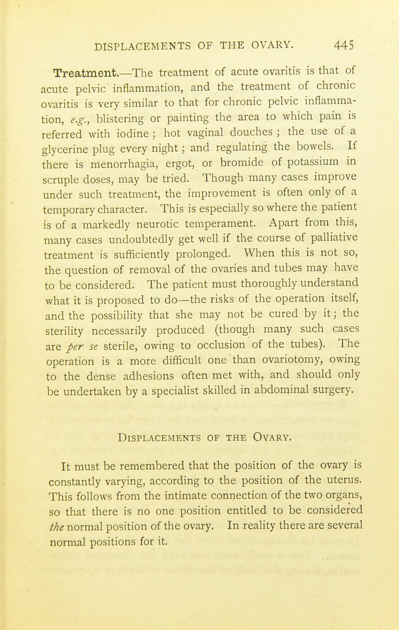 Treatment.—The treatment of acute ovaritis is that of acute pelvic inflammation, and the treatment of chronic ovaritis is very similar to that for chronic pelvic inflamma- tion, e.g., blistering or painting the area to which pain is referred with iodine; hot vaginal douches ; the use of a glycerine plug every night; and regulating the bowels. If there is menorrhagia, ergot, or bromide of potassium in scruple doses, may be tried. Though many cases improve under such treatment, the improvement is often only of a temporary character. This is especially so where the patient is of a markedly neurotic temperament. Apart from this, many cases undoubtedly get well if the course of palliative treatment is sufficiently prolonged. When this is not so, the question of removal of the ovaries and tubes may have to be considered. The patient must thoroughly understand what it is proposed to do—the risks of the operation itself, and the possibility that she may not be cured by it; the sterility necessarily produced (though many such cases are per se sterile, owing to occlusion of the tubes). The operation is a more difficult one than ovariotomy, owing to the dense adhesions often met with, and should only be undertaken by a specialist skilled in abdominal surgery. Displacements of the Ovary. It must be remembered that the position of the ovary is constantly varying, according to the position of the uterus. This follows from the intimate connection of the two organs, so that there is no one position entitled to be considered the normal position of the ovary. In reality there are several normal positions for it.