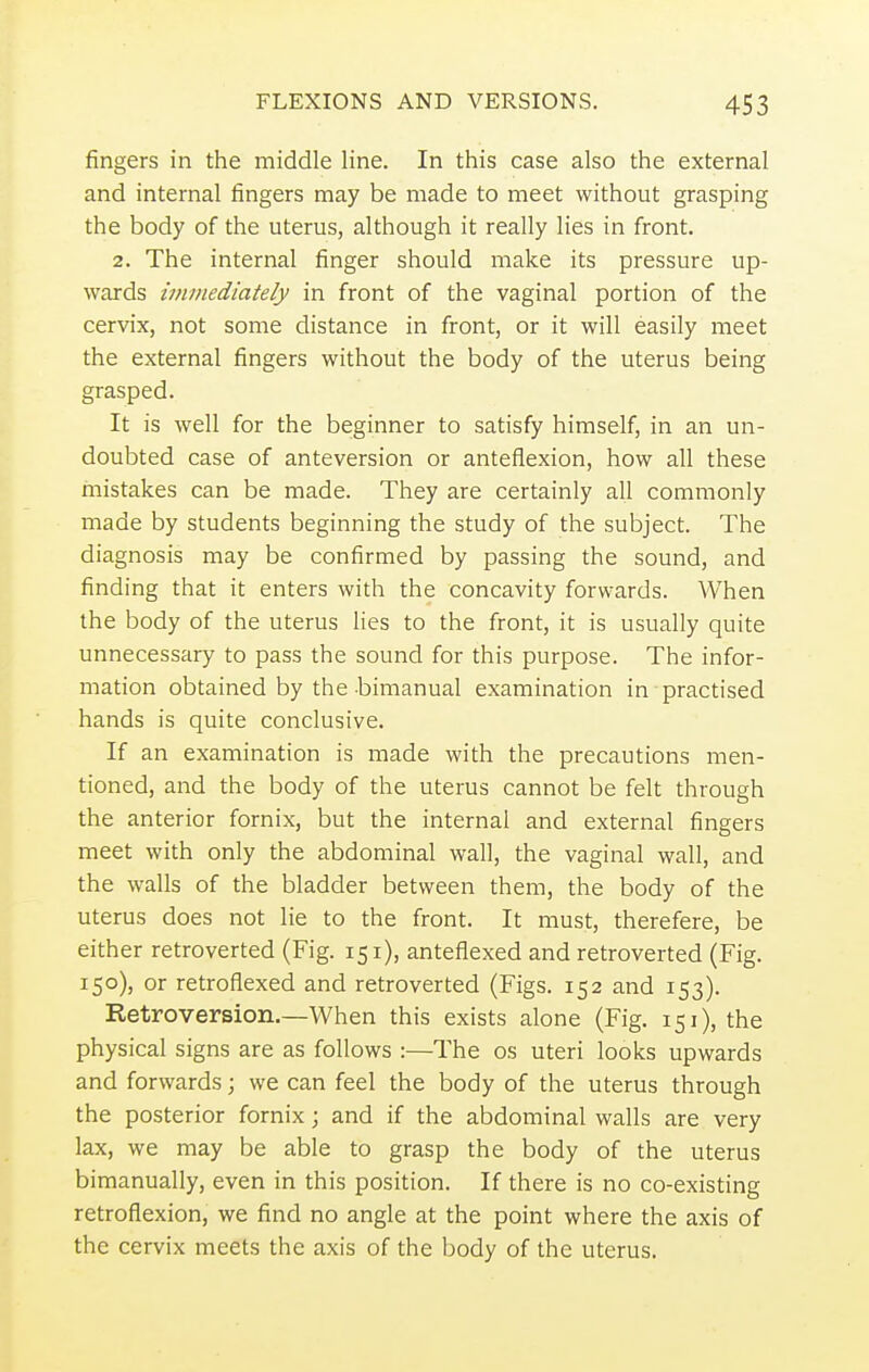 fingers in the middle line. In this case also the external and internal fingers may be made to meet without grasping the body of the uterus, although it really lies in front. 2. The internal finger should make its pressure up- wards immediately in front of the vaginal portion of the cervix, not some distance in front, or it will easily meet the external fingers without the body of the uterus being grasped. It is well for the beginner to satisfy himself, in an un- doubted case of anteversion or anteflexion, how all these mistakes can be made. They are certainly all commonly made by students beginning the study of the subject. The diagnosis may be confirmed by passing the sound, and finding that it enters with the concavity forwards. When the body of the uterus lies to the front, it is usually quite unnecessary to pass the sound for this purpose. The infor- mation obtained by the bimanual examination in practised hands is quite conclusive. If an examination is made with the precautions men- tioned, and the body of the uterus cannot be felt through the anterior fornix, but the internal and external fingers meet with only the abdominal wall, the vaginal wall, and the walls of the bladder between them, the body of the uterus does not lie to the front. It must, therefere, be either retroverted (Fig. 151), antefiexed and retroverted (Fig. 150), or retroflexed and retroverted (Figs. 152 and 153). Retroversion.—When this exists alone (Fig. 151), the physical signs are as follows :—The os uteri looks upwards and forwards; we can feel the body of the uterus through the posterior fornix; and if the abdominal walls are very lax, we may be able to grasp the body of the uterus bimanually, even in this position. If there is no co-existing retroflexion, we find no angle at the point where the axis of the cervix meets the axis of the body of the uterus.