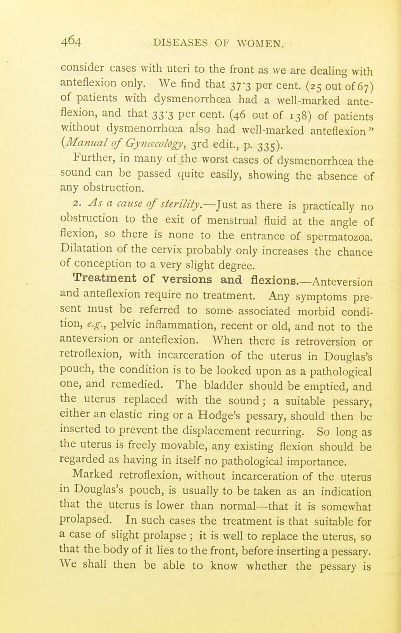 consider cases with uteri to the front as we are dealing with anteflexion only. We find that 37-3 per cent. (25 out of 67) of patients with dysmenorrhea had a well-marked ante- flexion, and that 33-3 per cent. (46 out of 138) of patients without dysmenorrhea also had well-marked anteflexion {Manual of Gynecology, 3rd edit., p. 335). Further, in many ot the worst cases of dysmenorrhea the sound can be passed quite easily, showing the absence of any obstruction. 2. As a cause of sterility.—Just as there is practically no obstruction to the exit of menstrual fluid at the angle of flexion, so there is none to the entrance of spermatozoa. Dilatation of the cervix probably only increases the chance of conception to a very slight degree. Treatment of versions and flexions Anteversion and anteflexion require no treatment. Any symptoms pre- sent must be referred to some- associated morbid condi- tion, e.g., pelvic inflammation, recent or old, and not to the anteversion or anteflexion. When there is retroversion or retroflexion, with incarceration of the uterus in Douglas's pouch, the condition is to be looked upon as a pathological one, and remedied. The bladder should be emptied, and the uterus replaced with the sound; a suitable pessary, either an elastic ring or a Hodge's pessary, should then be inserted to prevent the displacement recurring. So long as the uterus is freely movable, any existing flexion should be regarded as having in itself no pathological importance. Marked retroflexion, without incarceration of the uterus in Douglas's pouch, is usually to be taken as an indication that the uterus is lower than normal—that it is somewhat prolapsed. In such cases the treatment is that suitable for a case of slight prolapse ; it is well to replace the uterus, so that the body of it lies to the front, before inserting a pessary. We shall then be able to know whether the pessary is
