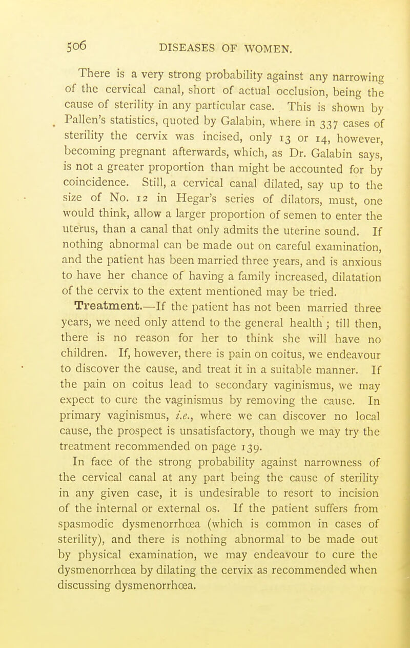 There is a very strong probability against any narrowing of the cervical canal, short of actual occlusion, being the cause of sterility in any particular case. This is shown by Pallen's statistics, quoted by Galabin, where in 337 cases of sterility the cervix was incised, only 13 or 14, however, becoming pregnant afterwards, which, as Dr. Galabin says, is not a greater proportion than might be accounted for by coincidence. Still, a cervical canal dilated, say up to the size of No. 12 in Hegar's series of dilators, must, one would think, allow a larger proportion of semen to enter the uterus, than a canal that only admits the uterine sound. If nothing abnormal can be made out on careful examination, and the patient has been married three years, and is anxious to have her chance of having a family increased, dilatation of the cervix to the extent mentioned may be tried. Treatment.—If the patient has not been married three years, we need only attend to the general health ; till then, there is no reason for her to think she will have no children. If, however, there is pain on coitus, we endeavour to discover the cause, and treat it in a suitable manner. If the pain on coitus lead to secondary vaginismus, we may expect to cure the vaginismus by removing the cause. In primary vaginismus, i.e., where we can discover no local cause, the prospect is unsatisfactory, though we may try the treatment recommended on page 139. In face of the strong probability against narrowness of the cervical canal at any part being the cause of sterility in any given case, it is undesirable to resort to incision of the internal or external os. If the patient suffers from spasmodic dysmenorrhoea (which is common in cases of sterility), and there is nothing abnormal to be made out by physical examination, we may endeavour to cure the dysmenorrhoea by dilating the cervix as recommended when discussing dysmenorrhoea.