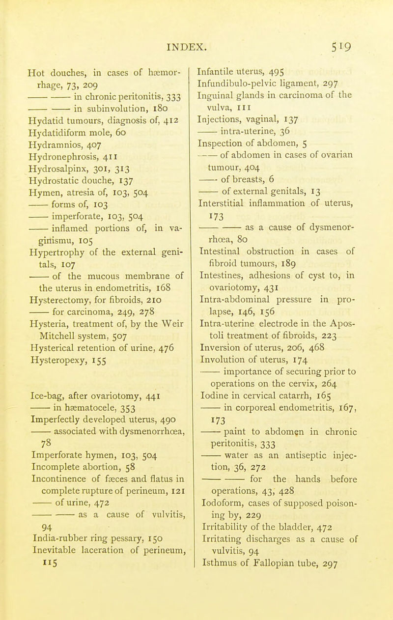 Hot douches, in cases of haemor- rhage, 73, 209 in chronic peritonitis, 333 in subinvolution, 180 Hydatid tumours, diagnosis of, 412 Hydatidiform mole, 60 Hydramnios, 407 Hydronephrosis, 411 Hydrosalpinx, 301, 313 Hydrostatic douche, 137 Hymen, atresia of, 103, 504 forms of, 103 imperforate, 103, 504 inflamed portions of, in va- ginismu, 105 Hypertrophy of the external geni- tals, 107 of the mucous membrane of the uterus in endometritis, 168 Hysterectomy, for fibroids, 210 for carcinoma, 249, 278 Hysteria, treatment of, by the Weir Mitchell system, 507 Hysterical retention of urine, 476 Hysteropexy, 155 Ice-bag, after ovariotomy, 441 in haematocele, 353 Imperfectly developed uterus, 490 associated with dysmenorrhcea, 78 Imperforate hymen, 103, 504 Incomplete abortion, 58 Incontinence of faeces and flatus in complete rupture of perineum, 121 of urine, 472 as a cause of vulvitis, 94 India-rubber ring pessary, 150 Inevitable laceration of perineum, 5 Infantile uterus, 495 Infundibulo-pelvic ligament, 297 Inguinal glands in carcinoma of the vulva, HI Injections, vaginal, 137 intra-uterine, 36 Inspection of abdomen, 5 of abdomen in cases of ovarian tumour, 404 of breasts, 6 of external genitals, 13 Interstitial inflammation of uterus, 173 as a cause of dysmenor- rhcea, 80 Intestinal obstruction in cases of fibroid tumours, 189 Intestines, adhesions of cyst to, in ovariotomy, 431 Intra-abdominal pressure in pro- lapse, 146, 156 Intra-uterine electrode in the Apos- toli treatment of fibroids, 223 Inversion of uterus, 206, 468 Involution of uterus, 174 importance of securing prior to operations on the cervix, 264 Iodine in cervical catarrh, 165 in corporeal endometritis, 167, 173 paint to abdomen in chronic peritonitis, 333 water as an antiseptic injec- tion, 36, 272 for the hands before operations, 43, 428 Iodoform, cases of supposed poison- ing by, 229 Irritability of the bladder, 472 Irritating discharges as a cause of vulvitis, 94 Isthmus of Fallopian tube, 297