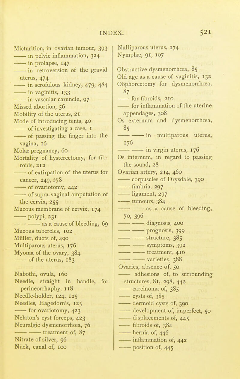 Micturition, in ovarian tumour, 393 in pelvic inflammation, 324 in prolapse, 147 in retroversion of the gravid uterus, 474 in scrofulous kidney, 479, 484 in vaginitis, 133 in vascular caruncle, 97 Missed abortion, 56 Mobility of the uterus, 21 Mode of introducing tents, 40 of investigating a case, 1 of passing the finger into the vagina, 16 Molar pregnancy, 60 Mortality of hysterectomy, for fib- roids, 212 of extirpation of the uterus for cancer, 249, 278 of ovariotomy, 442 of supra-vaginal amputation of the cervix, 255 Mucous membrane of cervix, 174 polypi, 231 as a cause of bleeding, 69 Mucous tubercles, 102 Miiller, ducts of, 490 Multiparous uterus, 176 Myoma of the ovary, 384 of the uterus, 183 Nabothi, ovula, 160 Needle, straight in handle, for perineorrhaphy, 118 Needle-holder, 124, 125 Needles, Hagedorn's, 125 for ovariotomy, 423 Nelaton's cyst forceps, 423 Neuralgic dysmenorrhcea, 76 treatment of, 87 Nitrate of silver, 96 Niick, canal of, 100 Nulliparous uterus, 174 Nymphse, 91, 107 Obstructive dysmenorrhcea, 85 Old age as a cause of vaginitis, 132 Oophorectomy for dysmenorrhcea, 87 for fibroids, 210 for inflammation of the uterine appendages, 308 Os externum and dysmenorrhcea, 85 in multiparous uterus, 176 in virgin uterus, 176 Os internum, in regard to passing the sound, 28 Ovarian artery, 214, 460 corpuscles of Drysdale, 390 fimbria, 297 ligament, 297 tumours, 384 as a cause of bleeding, 70, 396 ■ diagnosis, 400 prognosis, 399 structure, 385 symptoms, 392 treatment, 416 varieties, 388 Ovaries, absence of, 50 adhesions of, to surrounding structures, 81, 298, 442 carcinoma of, 385 cysts of, 385 dermoid cysts of, 390 development of, imperfect, 50 displacements of, 445 fibroids of, 384 hernia of, 446 inflammation of, 442 position of, 445