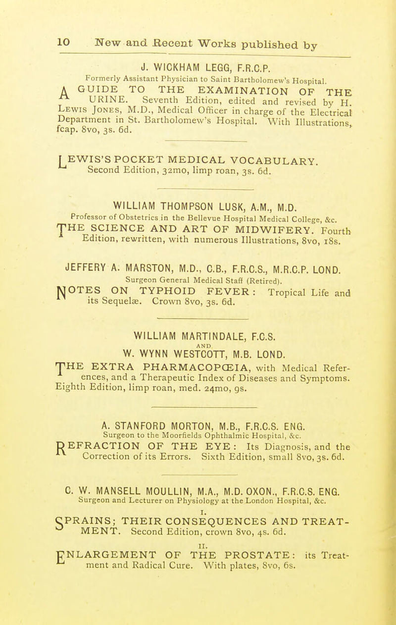 J. WICKHAM LEGG, F.R.C.P. Formerly Assistant Physician to Saint Bartholomew's Hospital. A GUIDE TO THE EXAMINATION OF THE URINE. Seventh Edition, edited and revised by H Lewis Jones, M.D., Medical Officer in charge of the Electrical Department in St. Bartholomew's Hospital. With Illustrations fcap. 8vo, 3s. 6d. JEWIS'S POCKET MEDICAL VOCABULARY. Second Edition, 32010, limp roan, 3s. 6d. WILLIAM THOMPSON LUSK, A.M., M.D. Professor of Obstetrics in the Bellevue Hospital Medical College, &c. J'HE SCIENCE AND ART OF MIDWIFERY. Fourth Edition, rewritten, with numerous Illustrations, 8vo, 18s. JEFFERY A. MARSTON, M.D., C.B., F.R.C.S., M.R.C.P. LOND. Surgeon General Medical Staff (Retired). MOTES ON TYPHOID FEVER: Tropical Life and its Sequelae. Crown 8vo, 3s. 6d. WILLIAM MARTINDALE, F.C.S. W. WYNN WESTCOTT, M.B. LOND. J'HE EXTRA PHARMACOPOEIA, with Medical Refer- ences, and a Therapeutic Index of Diseases and Symptoms. Eighth Edition, limp roan, med. 24010, gs. A. STANFORD MORTON, M.B., F.R.C.S. ENG. Surgeon to the Moorfields Ophthalmic Hospital, &c. DEFRACTION OF THE EYE: Its Diagnosis, and the Correction of its Errors. Sixth Edition, small 8vo, 3s. 6d. C. W. MANSELL MOULLIN, M.A., M.D. OXON., F.R.C.S. ENG. Surgeon and Lecturer on Physiology at the London Hospital, &c. I. PRAINS; THEIR CONSEQUENCES AND TREAT- MENT. Second Edition, crown 8vo, 4s. 6d. 11. 'NLARGEMENT OF THE PROSTATE: its Treat- ' ment and Radical Cure. With plates, 8vo, 6s.