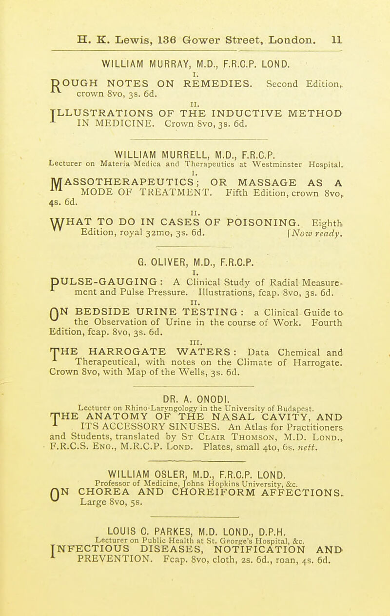 WILLIAM MURRAY, M.D., F.R.C.P. LOND. i. DOUGH NOTES ON REMEDIES. Second Edition, crown 8vo, 3s. 6d. 11. ILLUSTRATIONS OF THE INDUCTIVE METHOD 1 IN MEDICINE. Crown Svo, 3s. 6d. WILLIAM MURRELL, M.D., F.R.C.P. Lecturer on Materia Medica and Therapeutics at Westminster Hospital. I. MASSOTHERAPEUTICS; OR MASSAGE AS A AU MODE OF TREATMENT. Fifth Edition, crown 8vo, 4s. 6d. 11. WHAT TO DO IN CASES OF POISONING. Eighth Edition, royal 32010, 3s. 6d. \Now ready. G. OLIVER, M.D., F.R.C.P. 1. DULSE-GAUGING : A Clinical Study of Radial Measure- A ment and Pulse Pressure. Illustrations, fcap. 8vo, 3s. 6d. 11. QN BEDSIDE URINE TESTING: a Clinical Guide to ^ the Observation of Urine in the course of Work. Fourth Edition, fcap. 8vo, 3s. 6d. in. THE HARROGATE WATERS : Data Chemical and Therapeutical, with notes on the Climate of Harrogate. Crown 8vo, with Map of the Wells, 3s. 6d. DR. A. ONODI. Lecturer on Rhino-Larvngology in the University of Budapest. HTHE ANATOMY OF THE NASAL CAVITY, AND 1 ITS ACCESSORY SINUSES. An Atlas for Practitioners and Students, translated by St Clair Thomson, M.D. Lond.,. F.R.C.S. Eng., M.R.C.P. Lond. Plates, small 4to, 6s. nett. WILLIAM OSLER, M.D., F.R.C.P. LOND. Professor of Medicine, Johns Hopkins University, &c. QN CHOREA AND CHOREIFORM AFFECTIONS. ^ Large 8vo, 5s. LOUIS C. PARKES, M.D. LOND., D.P.H. Lecturer on Public Health at St. George's Hospital, &c. INFECTIOUS DISEASES, NOTIFICATION AND L PREVENTION. Fcap. 8vo, cloth, 2s. 6d., roan, 4s. 6d.