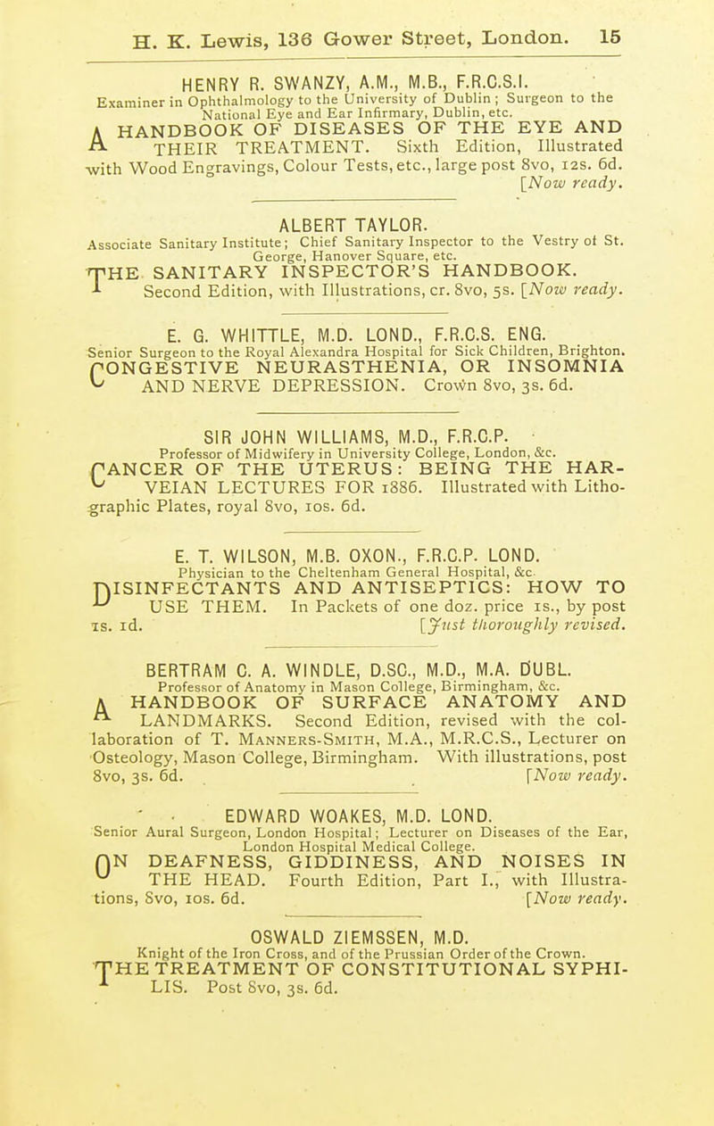 HENRY R. SWANZY, A.M., M.B., F.R.C.S.I. Examiner in Ophthalmology to the University of Dublin ; Surgeon to the National Eye and Ear Infirmary, Dublin, etc. A HANDBOOK OF DISEASES OF THE EYE AND ^ THEIR TREATMENT. Sixth Edition, Illustrated with Wood Engravings, Colour Tests, etc., large post 8vo, 12s. 6d. [Now ready. ALBERT TAYLOR. Associate Sanitary Institute; Chief Sanitary Inspector to the Vestry of St. George, Hanover Square, etc. rpHE SANITARY INSPECTOR'S HANDBOOK. Second Edition, with Illustrations, cr. 8vo, 5s. [Now ready. E. G. WHITTLE, M.D. LOND., F.R.C.S. ENG. Senior Surgeon to the Royal Alexandra Hospital for Sick Children, Brighton. PONGESTIVE NEURASTHENIA, OR INSOMNIA ^ AND NERVE DEPRESSION. Crown 8vo, 3s. 6d. SIR JOHN WILLIAMS, M.D., F.R.C.P. ■ Professor of Midwifery in University College, London, &c. PANCER OF THE UTERUS: BEING THE HAR- ^ VEIAN LECTURES FOR 1886. Illustrated with Litho- graphic Plates, royal 8vo, 10s. 6d. E. T. WILSON, M.B. OXON., F.R.C.P. LOND. Physician to the Cheltenham General Hospital, &c ISINFECTANTS AND ANTISEPTICS: HOW TO USE THEM. In Packets of one doz. price is., by post is. id. thoroughly revised. D BERTRAM C. A. WINDLE, D.SC, M.D., M.A. D'UBL. Professor of Anatomy in Mason College, Birmingham, &c. A HANDBOOK OF SURFACE ANATOMY AND LANDMARKS. Second Edition, revised with the col- laboration of T. Manners-Smith, M.A., M.R.C.S., Lecturer on Osteology, Mason College, Birmingham. With illustrations, post 8vo, 3s. 6d. [Now ready. ■ EDWARD WOAKES, M.D. LOND. Senior Aural Surgeon, London Hospital; Lecturer on Diseases of the Ear, London Hospital Medical College. f)N DEAFNESS, GIDDINESS, AND NOISES IN u THE HEAD. Fourth Edition, Part I., with Illustra- tions, Svo, 10s. 6d. [Now ready. OSWALD ZIEMSSEN, M.D. Knight of the Iron Cross, and of the Prussian Order of the Crown. THE TREATMENT OF CONSTITUTIONAL SYPHI- 1 LIS. Post Svo, 3s. 6d.