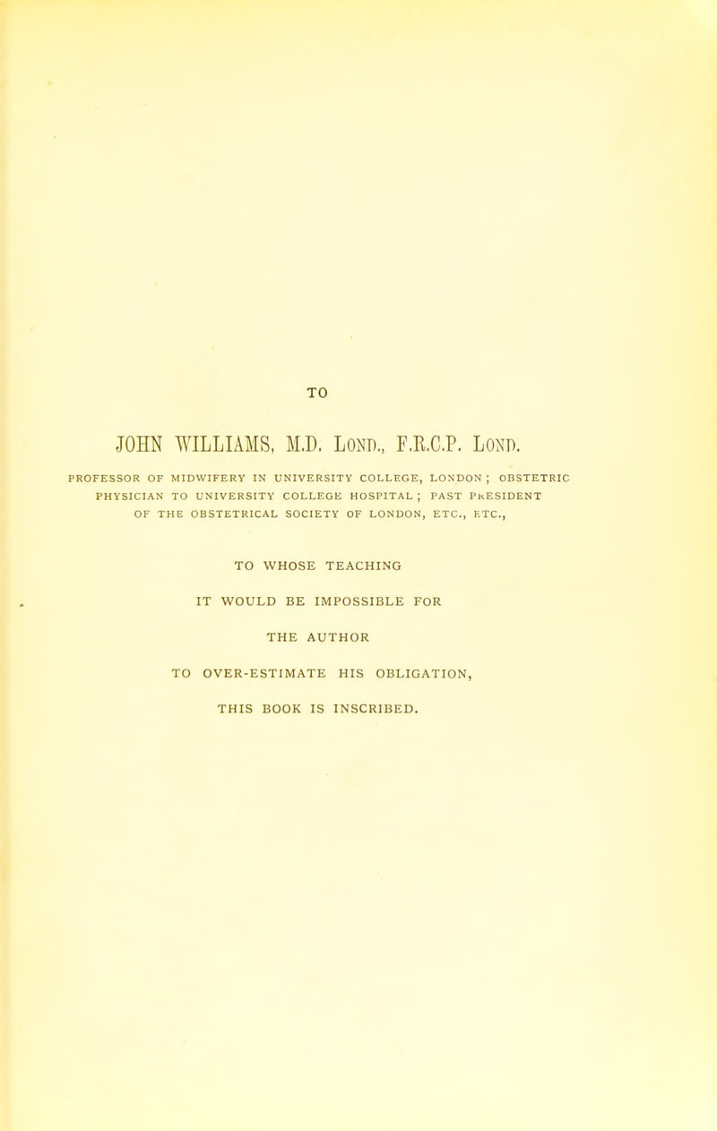 TO JOHN WILLIAMS, M.D, LOND., F.R.C.P. LOND. PROFESSOR OF MIDWIFERY IN UNIVERSITY COLLEGE, LONDON ; OBSTETRIC PHYSICIAN TO UNIVERSITY COLLEGE HOSPITAL ; PAST PRESIDENT OF THE OBSTETRICAL SOCIETY OF LONDON, ETC., F.TC, TO WHOSE TEACHING IT WOULD BE IMPOSSIBLE FOR THE AUTHOR TO OVER-ESTIMATE HIS OBLIGATION, THIS BOOK IS INSCRIBED.