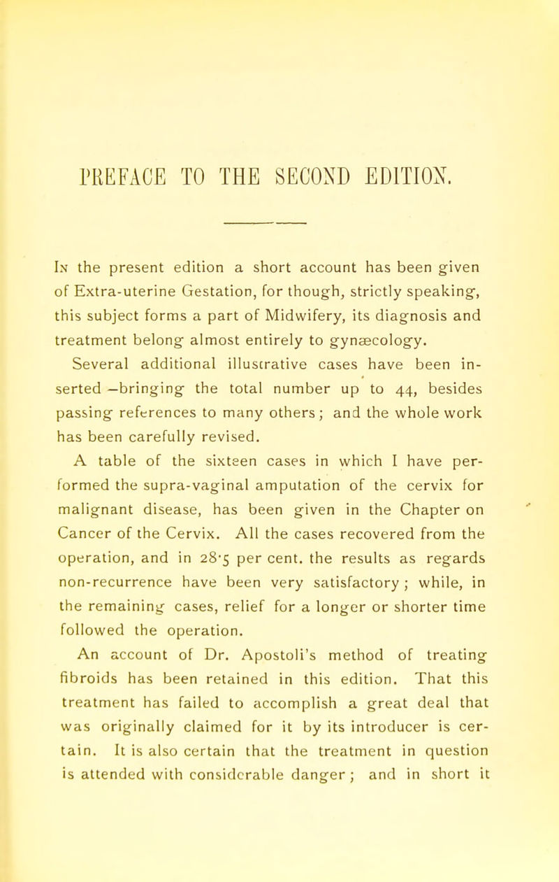 In the present edition a short account has been given of Extra-uterine Gestation, for though, strictly speaking, this subject forms a part of Midwifery, its diagnosis and treatment belong almost entirely to gynaecology. Several additional illustrative cases have been in- serted —bringing the total number up to 44, besides passing references to many others; and the whole v^ork has been carefully revised. A table of the sixteen cases in which I have per- formed the supra-vaginal amputation of the cervix for malignant disease, has been given in the Chapter on Cancer of the Cervix. All the cases recovered from the operation, and in 28'5 per cent, the results as regards non-recurrence have been very satisfactory ; while, in the remaining cases, relief for a longer or shorter time followed the operation. An account of Dr. Apostoli's method of treating fibroids has been retained in this edition. That this treatment has failed to accomplish a great deal that was originally claimed for it by its introducer is cer- tain. It is also certain that the treatment in question is attended with considerable danger; and in short it