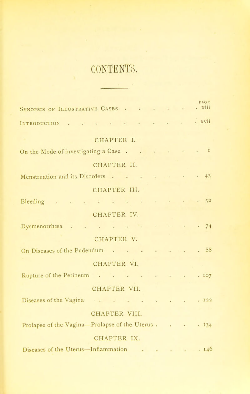 CONTENTS. I'AGE Synopsis of Illustrative Cases xiii Introductiox CHAPTER I. On the Mode of investigating a Case i CHAPTER n. Menstruation and its Disorders 43 CHAPTER HI. Bleeding 5^ CHAPTER IV. Dysmenorrhcea 74 CHAPTER V. On Diseases of the Pudendum .88 CHAPTER VI. Rupture of the Perineum ........ 107 CHAPTER VII. Diseases of the Vagina 122 CHAPTER VIII. Prolapse of the Vagina—Prolapse of the Uterus . . . . 134 CHAPTER IX. Diseases of the Uterus—Inflammation 146