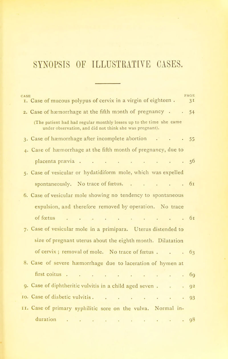 SYNOPSIS OE ILLUSTRATIVE CASES. CASE PAGE 1. Case of mucous polypus of cervix in a virgin of eighteen . 31 2. Case of hsemorrhage at the fifth month of pregnancy . . 54 (The patient had had regular monthly losses up to the time she came under observation, and did not think she was pregnant). 3. Case of haemorrhage after incomplete abortion . . • 55 4. Case of haemorrhage at the fifth month of pregnancy, due to placenta previa ......... 56 5. Case of vesicular or hydatidiform mole, which was expelled spontaneously. No trace of foetus 61 6. Case of vesicular mole showing no tendency to spontaneous expulsion, and therefore removed by operation. No trace of foetus .......... 61 7. Case of vesicular mole in a primipara. Uterus distended to size of pregnant uterus about the eighth month. Dilatation of cervix ; removal of mole. No trace of foetus . . -63 8. Case of severe haemorrhage due to laceration of hymen at first coitus .......... 6g g. Case of diphtheritic vulvitis in a child aged seven . . -92 10. Case of diabetic vulvitis . ....... 93 11. Case of primary syphilitic sore on the vulva. Normal in- duration 98