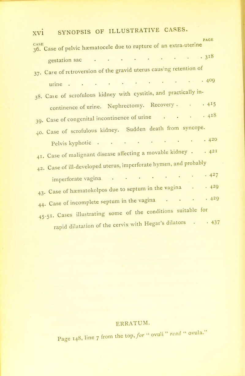 PAGE ITc^se of pelvic haamatocele due to rupture of an extra-uterine • 318 gestation sac 37. Cafe of retroversion of the gravid uterus caus-ng retention of 409 urine . • • • • 38. Caie of scrofulous kidney with cystitis, and practically in- continence of urine. Nephrectonny. Recovery. . .415 39. Case of congenital incontinence of urine . • - -418 40. Case of scrofulous kidney. Sudden death from syncope. , • . • • 420 Pelvis kyphotic 41. Case of malignant disease affecting a movable kidney . • 421 42. Case of ill-developed uterus, imperforate hymen, and probably • 427 imperforate vagina . • ■ • 43. Case of h^ematokolpos due to septum in the vagina . • 4^9 44. Case of incomplete septum in the vagina . • • -429 45-51. Cases illustrating some of the conditions suitable for rapid dilatation of the cervix with Hegar's dilators . ■ 437 ERRATUM. Pa.e 148, line 7