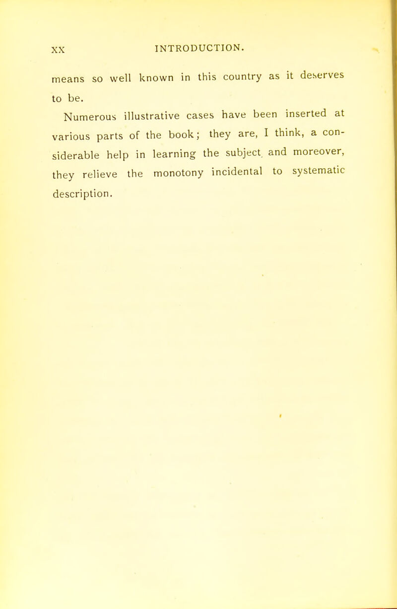 means so well known in this country as it deserves to be. Numerous illustrative cases have been inserted at various parts of the book; they are, I think, a con- siderable help in learning the subject, and moreover, they relieve the monotony incidental to systematic description.