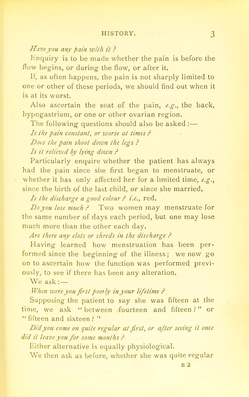 Have you any pain wiih it ? ]^nquiry is to be made whether the pain is before the flow begins, or during the flow, or after it. If, as often happens, the pain is not sharply limited to one or other of these periods, we should find out when it is at its worst. Also ascertain the seat of the pain, e.g., the back, hypogastrium, or one or other ovarian region. The following' questions should also be asked :— Is the pain co?istant, or laorse at times P Does the pain shoot dotvn the legs ? Is it reliev(d by lying down ? Particularly enquire whether the patient has always had the pain since she first began to menstruate, or whether it has only affected her for a hmited time, i?.^., since the birth of the last child, or since she married. Is the discharge a good colour ? i.e., red. Do you lose much P Two women may menstruate for the same number of days each period, but one may lose much more than the other each day. Are there any clots or shreds in the discharge P Having learned how menstruation has been per- formed since the beginning of the illness; we now go on to ascertain how the function was performed previ- ously, to see if there has been any alteration. We ask: — When were you first poorly in your lifetime P Supposing the patient to say she was fifteen at the time, we ask  between fourteen and fifteen ? or *' fifteen and sixteen ?  Did you come on quite regular at first, or a/ter seeing it once did it leave you for some months P Either alternative is equally physiological. We then ask as before, whether she was quite regular B 2