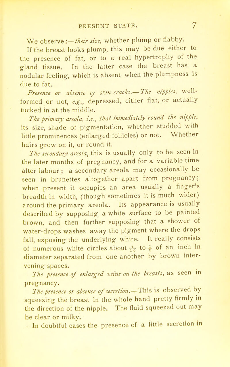 We observe -.—their size, whether plump or flabby. If the breast looks plump, this may be due either to the presence of fat, or to a real hypertrophy of the gland tissue. In the latter case the breast has a nodular feeling-, which is absent when the plumpness is due to fat. Presence or absence oj skin cracks.— The nipples, well- formed or not, e.g., depressed, either flat, or actually tucked in at the middle. The primary areola, i.e., that immediately round the nipple, its size, shade of pigmentation, whether studded with little prominences (enlarged follicles) or not. Whether hairs grow on it, or round it. The secofidary areola, this is usually only to be seen in the later months of pregnancy, and for a variable lime after labour; a secondary areola may occasionally be seen in brunettes altogether apart from pregnancy; when present it occupies an area usually a finger's breadth in width, (though sometimes it is much wider) around the primary areola. Its appearance is usually described by supposing a white surface to be painted brown, and then further supposing that a shower of water-drops washes away the pigment where the drops fall, exposing the underlying white. It really consists of numerous white circles about -^V to | of an inch in diameter separated from one another by brown inter- vening spaces. The presence of enlarged veins on the breasts, as seen in pregnancy. The presence or absence of secretion.—is observed by squeezing the breast in the whole hand pretty firmly in the direction of the nipple. The fluid squeezed out may be clear or milky. In doubtful cases the presence of a little secretion in