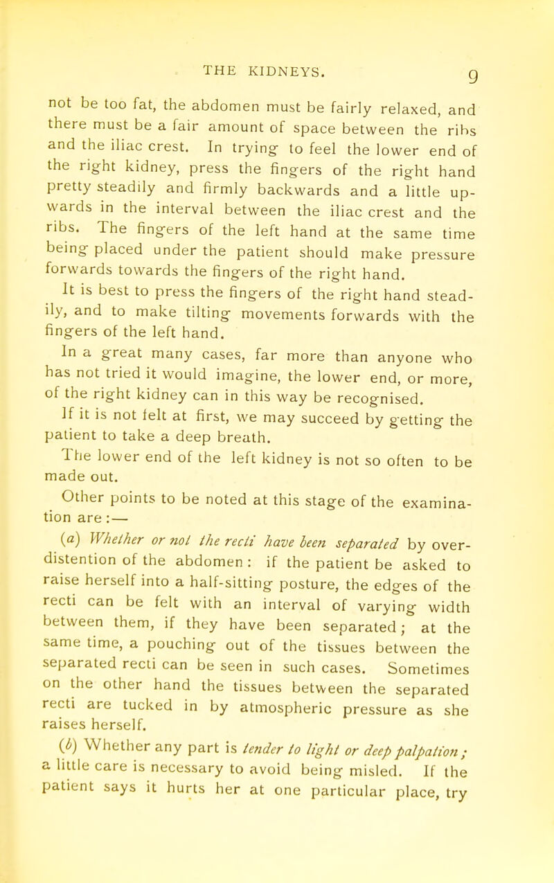 THE KIDNEYS. g not be too fat, the abdomen must be fairly relaxed, and there must be a fair amount of space between the ribs and the iliac crest. In trying^ to feel the lower end of the right kidney, press the fingers of the right hand pretty steadily and firmly backwards and a little up- wards in the interval between the iliac crest and the ribs. The fingers of the left hand at the same time being placed under the patient should make pressure forwards towards the fingers of the right hand. It is best to press the fingers of the right hand stead- ily, and to make tilting movements forwards with the fingers of the left hand. In a great many cases, far more than anyone who has not tried it would imagine, the lower end, or more, of the right kidney can in this way be recognised. If it is not lelt at first, we may succeed by getting the patient to take a deep breath. The lower end of the left kidney is not so often to be made out. ^ Other points to be noted at this stage of the examina- tion are:— (a) Whether or not the recii have been separated by over- distention of the abdomen : if the patient be asked to raise herself into a half-sitting posture, the edges of the recti can be felt with an interval of varying width between them, if they have been separated; at the same time, a pouching out of the tissues between the separated recti can be seen in such cases. Sometimes on the other hand the tissues between the separated recti are tucked in by atmospheric pressure as she raises herself. {b) Whether any part is tender to light or deep palpation; a little care is necessary to avoid being misled. If the patient says it hurts her at one particular place, try