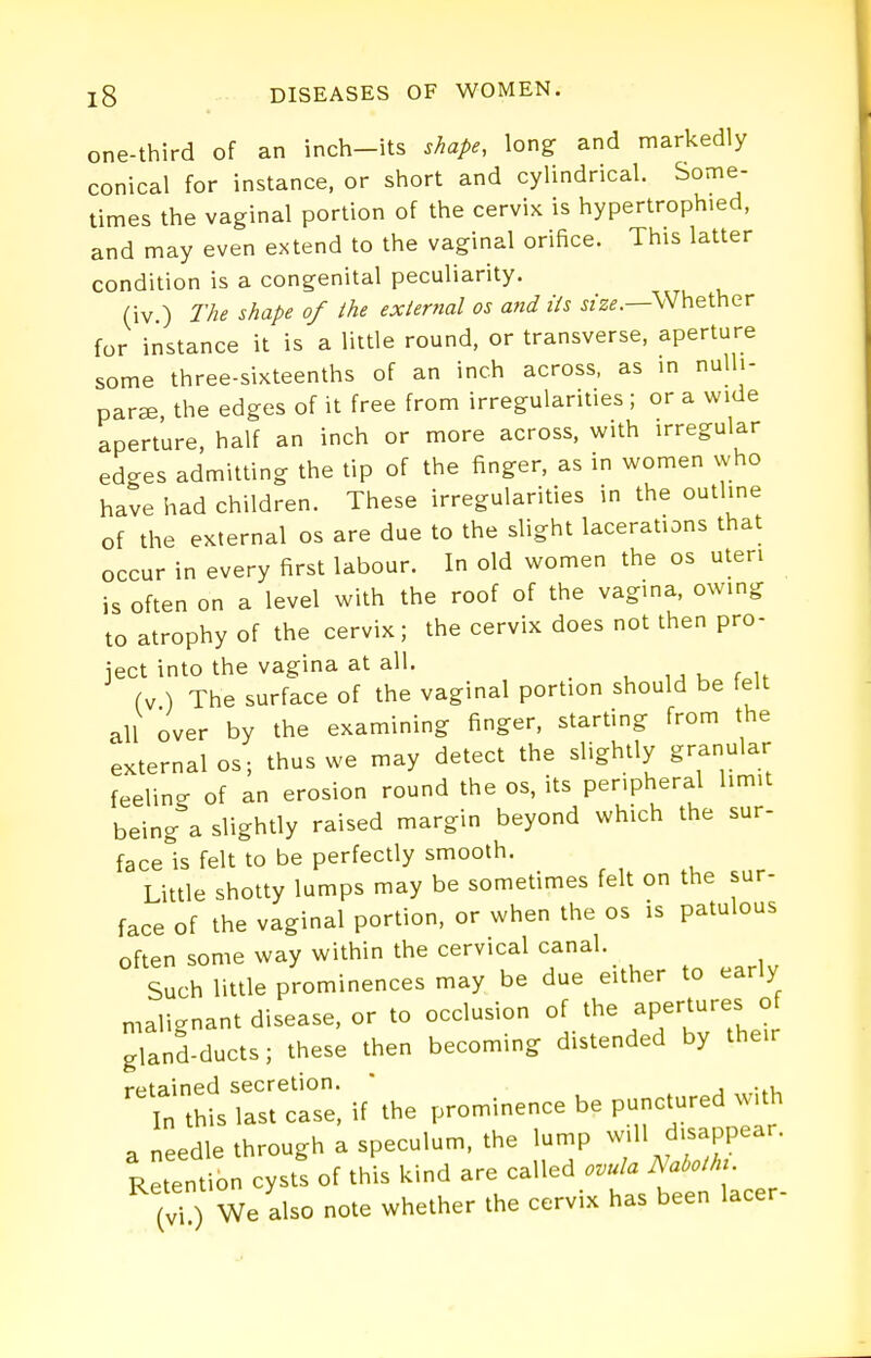 one-third of an inch-its shape, long and markedly conical for instance, or short and cylindrical. Some- times the vaginal portion of the cervix is hypertrophied, and may even extend to the vaginal orifice. This latter condition is a congenital peculiarity. (iv.) The shape of the external os and ils wz^.—Whether for instance it is a little round, or transverse, aperture some three-sixteenths of an inch across, as m nulli- para the edges of it free from irregularities ; or a wide aperture, half an inch or more across, with irregular edges admitting the tip of the finger, as in women who have had children. These irregularities in the outline of the external os are due to the slight lacerations that occur in every first labour. In old women the os uteri is often on a level with the roof of the vagina, owing to atrophy of the cervix; the cervix does not then pro- iect into the vagina at all. i ■, u f u fv ) The surface of the vaginal portion should be felt all over by the examining finger, starting from the external OS; thus we may detect the slightly granular feelin- of an erosion round the os, its peripheral limit being'a slightly raised margin beyond which the sur- face'is felt to be perfectly smooth. Little shotty lumps may be sometimes felt on the sur- face of the vaginal portion, or when the os is patulous often some way within the cervical canal. Such little prominences may be due either to early n,alignant disease, or to occlusion of the fP;'-;''^; ?; gland-ducts; these then becoming distended by their retained secretion. ' . , In this last case, if the prominence be punctured with a needle through a speculum, the lump f ^^PP^^^^ Retention cysts of this kind are called ovula Nabothu (vi ) We also note whether the cervix has been lacer-