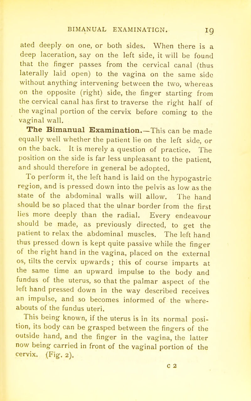 ig ated deeply on one, or both sides. When there is a deep laceration, say on the left side, it will be found that the finger passes from the cervical canal (thus laterally laid open) to the vag-ina on the same side without anything- intervening between the two, whereas on the opposite (right) side, the finger starting from the cervical canal has first to traverse the right half of the vaginal portion of the cervix before coming to the vaginal wall. The Bimanual Examination.—This can be made equally well whether the patient lie on the left side, or on the back. It is merely a question of practice. The position on the side is far less unpleasant to the patient, and should therefore in general be adopted. To perform it, the left hand is laid on the hypogastric region, and is pressed down into the pelvis as low as the state of the abdominal walls will allow. The hand should be so placed that the ulnar border from the first lies more deeply than the radial. Every endeavour should be made, as previously directed, to get the patient to relax the abdominal muscles. The left hand thus pressed down is kept quite passive while the finger of the right hand in the vagina, placed on the external OS, tilts the cervix upwards; this of course imparts at the same time an upward impulse to the body and fundus of the uterus, so that the palmar aspect of the left hand pressed down in the way described receives an impulse, and so becomes informed of the where- abouts of the fundus uteri. This being known, if the uterus is in its normal posi- tion, its body can be grasped between the fingers of the outside hand, and the finger in the vagina, the latter now being carried in front of the vaginal portion of the cervix. (Fig. 2).