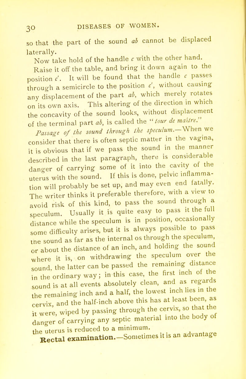 so that the part of the sound ab cannot be displaced laterally. Now take hold of the handle c with the other hand. Raise it off the table, and bring it down again to the position c'. It will be found that the handle c passes through a semicircle to the position c', without causing any displacement of the part ab, which merely rotates on its own axis. This altering of the direction in which the concavity of the sound looks, without displacement of the terminal part ab, is called the -tour de maitre. Passage of the sound through the speculum.—^hen we consider that there is often septic matter in the vagina, it is obvious that if we pass the sound in the manner described in the last paragraph, there is considerable dancrer of carrying some of it into the cavity of the uterus with the sound. If this is done, pelvic inflamma- tion will probably be set up, and may even end fatally. The writer thinks it preferable therefore, with a view to avoid risk of this kind, to pass the sound through a speculum. Usually it is quite easy to pass it the full distance while the speculum is in position, occasionally some difficulty arises, but it is always possible to pass tne sound as far as the internal os through the speculum, or about the distance of an inch, and holding the sound where it is, on withdrawing the speculum over the sound the latter can be passed the remaining distance in the ordinary way; in this case, the first inch of the sound is at all events absolutely clean, and as regards the remaining inch and a half, the lowest inch lies in the cervix and the half-inch above this has at least been, as it werL, wiped by passing through the cervix, so that the danger of carrying any septic material into the body of the uterus is reduced to a minimum. Rectal examination.-Sonietimes it is an advantage