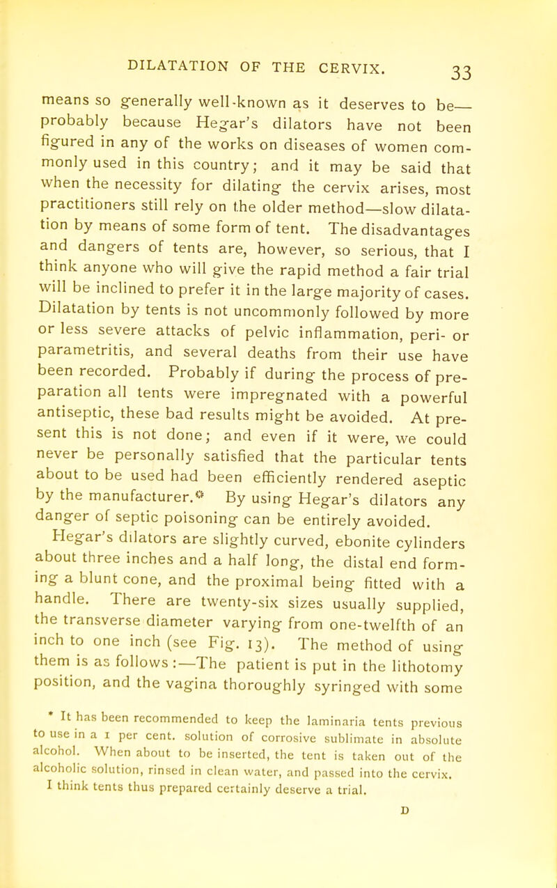 means so generally well-known as It deserves to be probably because Heg-ar's dilators have not been fig-ured in any of the works on diseases of women com- monly used in this country; and it may be said that when the necessity for dilating the cervix arises, most practitioners still rely on the older method—slow dilata- tion by means of some form of tent. The disadvantages and dangers of tents are, however, so serious, that I think anyone who will give the rapid method a fair trial will be inclined to prefer it in the large majority of cases. Dilatation by tents is not uncommonly followed by more or less severe attacks of pelvic inflammation, peri- or parametritis, and several deaths from their use have been recorded. Probably if during the process of pre- paration all tents were impregnated with a powerful antiseptic, these bad results might be avoided. At pre- sent this is not done; and even if it were, we could never be personally satisfied that the particular tents about to be used had been efficiently rendered aseptic by the manufacturer.«- By using Hegar's dilators any danger of septic poisoning can be entirely avoided. Hegar's dilators are slightly curved, ebonite cylinders about three inches and a half long, the distal end form- ing a blunt cone, and the proximal being fitted with a handle. There are twenty-six sizes usually supplied, the transverse diameter varying from one-twelfth of an inch to one inch (see Fig. 13). The method of using them is as follows :—The patient is put in the lithotomy position, and the vagina thoroughly syringed with some • It has been recommended to keep the laminaiia tents previous to use in a i per cent, solution of corrosive sublimate in absolute alcohol. When about to be inserted, the tent is taken out of the alcoholic solution, rinsed in clean water, and passed into the cervix. I think tents thus prepared certainly deserve a trial. JD