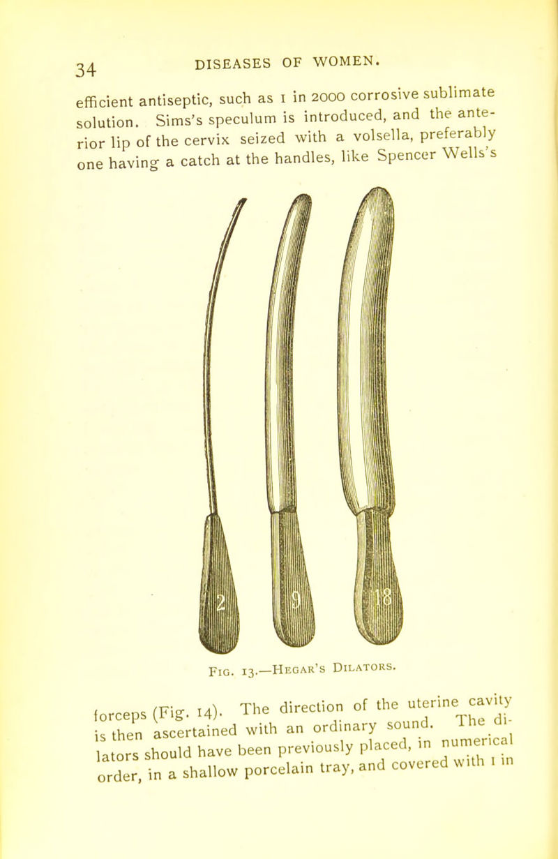 efficient antiseptic, such as i in 2000 corrosive sublimate solution. Sims's speculum is introduced, and the ante- rior lip of the cervix seized with a volsella, preferably one having a catch at the handles, like Spencer Wells's Fig. 13.—Hegar's Dilators. forceps (Fij. .4). The direction of ^'^2 is then pertained with an ordinary sound. Ihc d ators should have been previously placed. ,n numencal order, in a shallow porcelain tray, and covered w,.h , n,