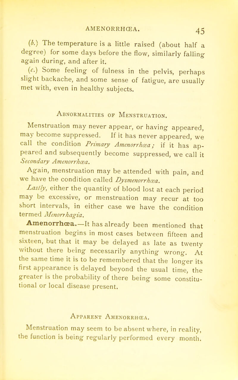 The temperature is a little raised (about half a deg-ree) for some days before the flow, similarly falling- again during-, and after it. (c.) Some feeling- of fulness in the pelvis, perhaps slight backache, and some sense of fatigue, are usually met with, even in healthy subjects. Abnormalities of Menstruation. Menstruation may never appear, or having appeared, may become suppressed. If it has never appeared, we call the condition Primary Amenorrhcea; if it has ap- peared and subsequently become suppressed, we call it Secondary Amenorrhcea. Again, menstruation may be attended with pain, and we have the condition called Dysmenorrhcea. Lastly, either the quantity of blood lost at each period may be excessive, or menstruation may recur at too short intervals, in either case we have the condition termed MejiorthaPia. Amenorrhcea.—It has already been mentioned that menstruation begins in most cases between fifteen and sixteen, but that it may be delayed as late as twenty without there being necessarily anything- wrong-. At the same time it is to be remembered that the longer its first appearance is delayed beyond the usual time, the greater is the probability of there being some constitu- tional or local disease present. Apparent Amenorrhcea. Menstruation may seem to be absent where, in reality, the function is being regularly performed every month.