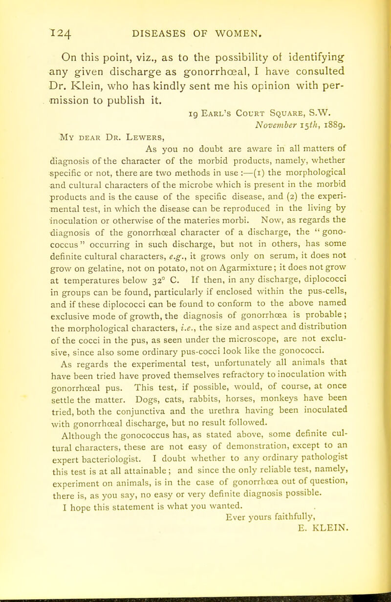 On this point, viz., as to the possibility ot identifying any given discharge as gonorrhcEal, I have consulted Dr. Klein, who has kindly sent me his opinion with per- mission to publish it. ig Earl's Court Square, S.W. Novejnber 15th, i88g. My dear Dr. Lewers, As you no doubt are aware in all matters of diagnosis of the character of the morbid products, namely, whether specific or not, there are two methods in use :—(i) the morphological and cultural characters of the microbe which is present in the morbid products and is the cause of the specific disease, and (2) the experi- mental test, in which the disease can be reproduced in the living by inoculation or otherwise of the materies morbi. Now, as regards the diagnosis of the gonorrhoeal character of a discharge, the  gono- coccus occurring in such discharge, but not in others, has some definite cultural characters, e.g., it grows only on serum, it does not grow on gelatine, not on potato, not on Agarmixture; it does not grow at temperatures below 32° C. If then, in any discharge, diplococci in groups can be found, particularly if enclosed within the pus-cells, and if these diplococci can be found to conform to the above named exclusive mode of growth, the diagnosis of gonorrhoea is probable ; the morphological characters, i.e., the size and aspect and distribution of the cocci in the pus, as seen under the microscope, are not exclu- sive, since also some ordinary pus-cocci look like the gonococci. As regards the experimental test, unfortunately all animals that have been tried have proved themselves refractory to inoculation with gonorrhoeal pus. This test, if possible, would, of course, at once settle the matter. Dogs, cats, rabbits, horses, monkeys have been tried, both the conjunctiva and the urethra having been inoculated with gonorrhoeal discharge, but no result followed. Although the gonococcus has, as stated above, some definite cul- tural characters, these are not easy of demonstration, except to an expert bacteriologist. I doubt whether to any ordinary pathologist this test is at all attainable ; and since the only reliable test, namely, experiment on animals, is in the case of gonorrhoea out of question, there is, as you say, no easy or very definite diagnosis possible. I hope this statement is what you wanted. Ever yours faithfully, E. KLEIN.