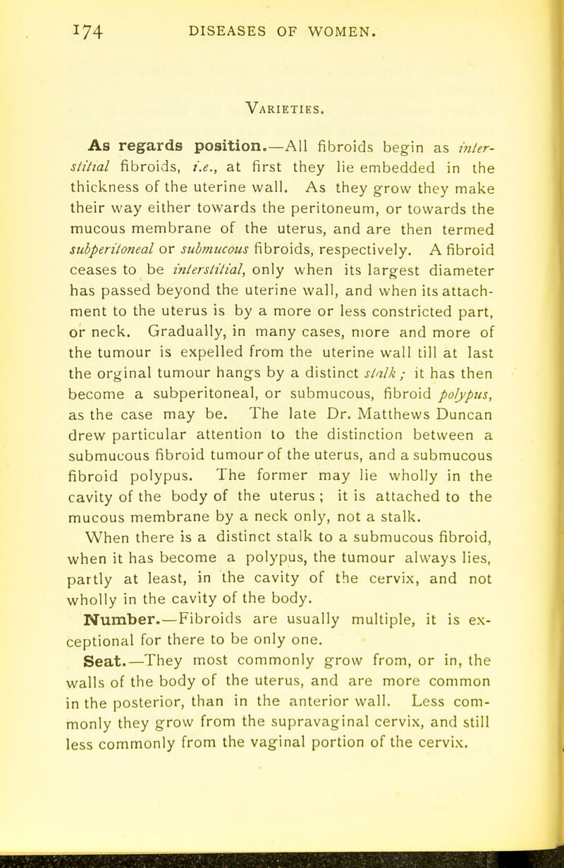 Varieties. As regards position.—All fibroids begin as i7iier- siitial fibroids, i.e., at first tiiey lie embedded in the thickness of the uterine wall. As they grow they make their way either towards the peritoneum, or towards the mucous membrane of the uterus, and are then termed subperiloneal or submucous fibroids, respectively. A fibroid ceases to be interstitial, only when its largest diameter has passed beyond the uterine wall, and when its attach- ment to the uterus is by a more or less constricted part, or neck. Gradually, in many cases, more and more of the tumour is expelled from the uterine wall till at last the orginal tumour hangs by a distinct stalk ; it has then become a subperitoneal, or submucous, fibroid polypus, as the case may be. The late Dr. Matthews Duncan drew particular attention to the distinction between a submucous fibroid tumour of the uterus, and a submucous fibroid polypus. The former may lie wholly in the cavity of the body of the uterus ; it is attached to the mucous membrane by a neck only, not a stalk. When there is a distinct stalk to a submucous fibroid, when it has become a polypus, the tumour always lies, partly at least, in the cavity of the cervix, and not wholly in the cavity of the body. Number.—Fibroids are usually multiple, it is ex- ceptional for there to be only one. Seat.—They most commonly grow from, or in, the walls of the body of the uterus, and are more common in the posterior, than in the anterior wall. Less com- monly they grow from the supravaginal cervix, and still less commonly from the vaginal portion of the cervix.