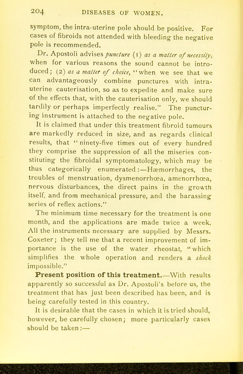 symptom, the intra-uterine pole should be positive. For cases of fibroids not attended with bleeding the negative pole is recommended. Dr. Apostoli advises puncture (i) as a mailer of necessity, when for various reasons the sound cannot be intro- duced; {2) as a matter of choice,  we see that we can advantageously combine punctures with intra- uterine cauterisation, so as to expedite and make sure of the effects that, with the cauterisation only, we should tardily or perhaps imperfectly realise. The punctur- ing instrument is attached to the negative pole. It is claimed that under this treatment fibroid tumours are markedly reduced in size, and as regards clinical results, that  ninety-five times out of every hundred they comprise the suppression of all the miseries con- stituting the fibroidal symptomatology, which may be thus categorically enum.erated :—Haemorrhages, the troubles of menstruation, dysmenorrhoea, amenorrhoea, nervous disturbances, the direct pains in the growth itself, and from mechanical pressure, and the harassing series of reflex actions, The minimum time necessary for the treatment is one month, and the applications are made twice a week. All the instruments necessary are supplied by Messrs. Coxeter; they tell me that a recent improvement of im- portance is the use of the water rheostat, which simplifies the whole operation and renders a shock impossible. Present position of this treatment.—With results apparently so successful as Dr, Apostoli's before us, the treatment that has just been described has been, and is being carefully tested in this country. It is desirable that the cases in which it is tried should, however, be carefully chosen; more particularly cases should be taken :—