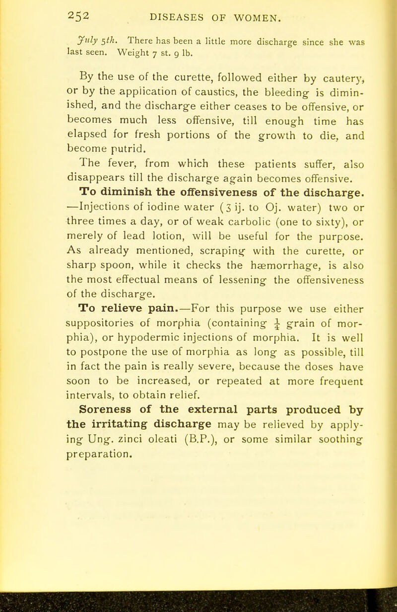 jfnly ^th. There has been a little more discharge since she was last seen. Weight 7 st. 9 lb. By the use of the curette, followed either by cautery, or by the application of caustics, the bleeding- is dimin- ished, and the discharge either ceases to be offensive, or becomes much less offensive, till enough time has elapsed for fresh portions of the growth to die, and become putrid. The fever, from which these patients suffer, also disappears till the discharge again becomes offensive. To diminish the offensiveness of the discharge. —Injections of iodine water (3 ij. to Oj. water) two or three times a day, or of weak carbolic (one to sixty), or merely of lead lotion, will be useful for the purpose. As already mentioned, scraping- with the curette, or sharp spoon, while it checks the haemorrhage, is also the most effectual means of lessening- the offensiveness of the discharge. To relie-ve pain.—For this purpose we use either suppositories of morphia (containing 1 g-rain of mor- phia), or hypodermic injections of morphia. It is well to postpone the use of morphia as long- as possible, till in fact the pain is really severe, because the doses have soon to be increased, or repeated at more frequent intervals, to obtain relief. Soreness of the external parts produced by the irritating discharge may be relieved by apply- ing Ung-. zinci oleati (B.P.), or some similar soothing- preparation.