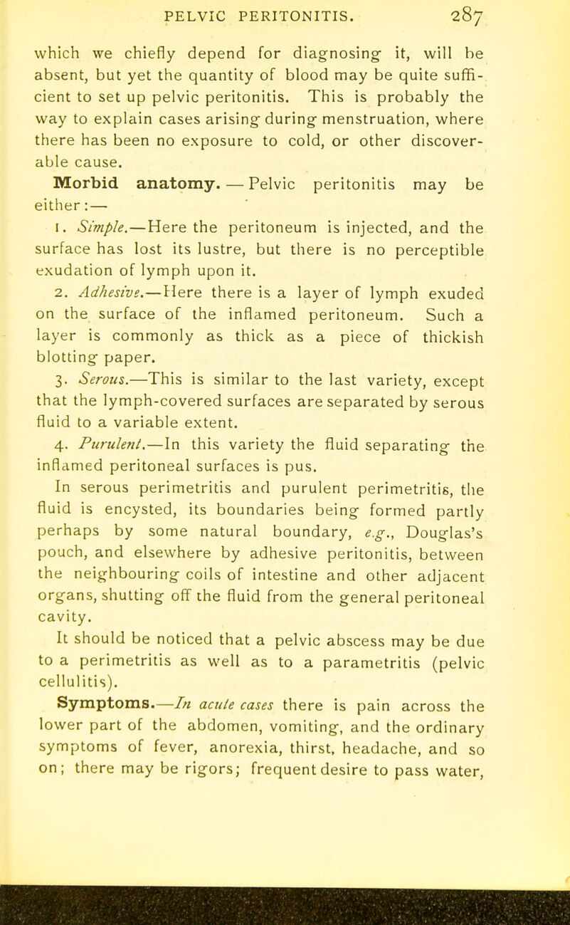 which we chiefly depend for diagnosing- it, will be absent, but yet the quantity of blood may be quite suffi- cient to set up pelvic peritonitis. This is probably the way to explain cases arising during menstruation, where there has been no exposure to cold, or other discover- able cause. Morbid anatomy. — Pelvic peritonitis may be either: — 1. Simple.—Here the peritoneum is injected, and the surface has lost its lustre, but there is no perceptible exudation of lymph upon it. 2. Adhesive.—Here there is a layer of lymph exuded on the surface of the inflamed peritoneum. Such a layer is commonly as thick as a piece of thickish blotting paper. 3. Serous.—This is similar to the last variety, except that the lymph-covered surfaces are separated by serous fluid to a variable extent. 4. Purulent.—In this variety the fluid separating the inflamed peritoneal surfaces is pus. In serous perimetritis and purulent perimetritis, the fluid is encysted, its boundaries being formed partly perhaps by some natural boundary, e.g., Douglas's pouch, and elsewhere by adhesive peritonitis, between the neighbouring coils of intestine and other adjacent organs, shutting off the fluid from the general peritoneal cavity. It should be noticed that a pelvic abscess may be due to a perimetritis as well as to a parametritis (pelvic cellulitis). Symptoms.—/// acute cases there is pain across the lower part of the abdomen, vomiting, and the ordinary symptoms of fever, anorexia, thirst, headache, and so on; there may be rigors; frequent desire to pass water.