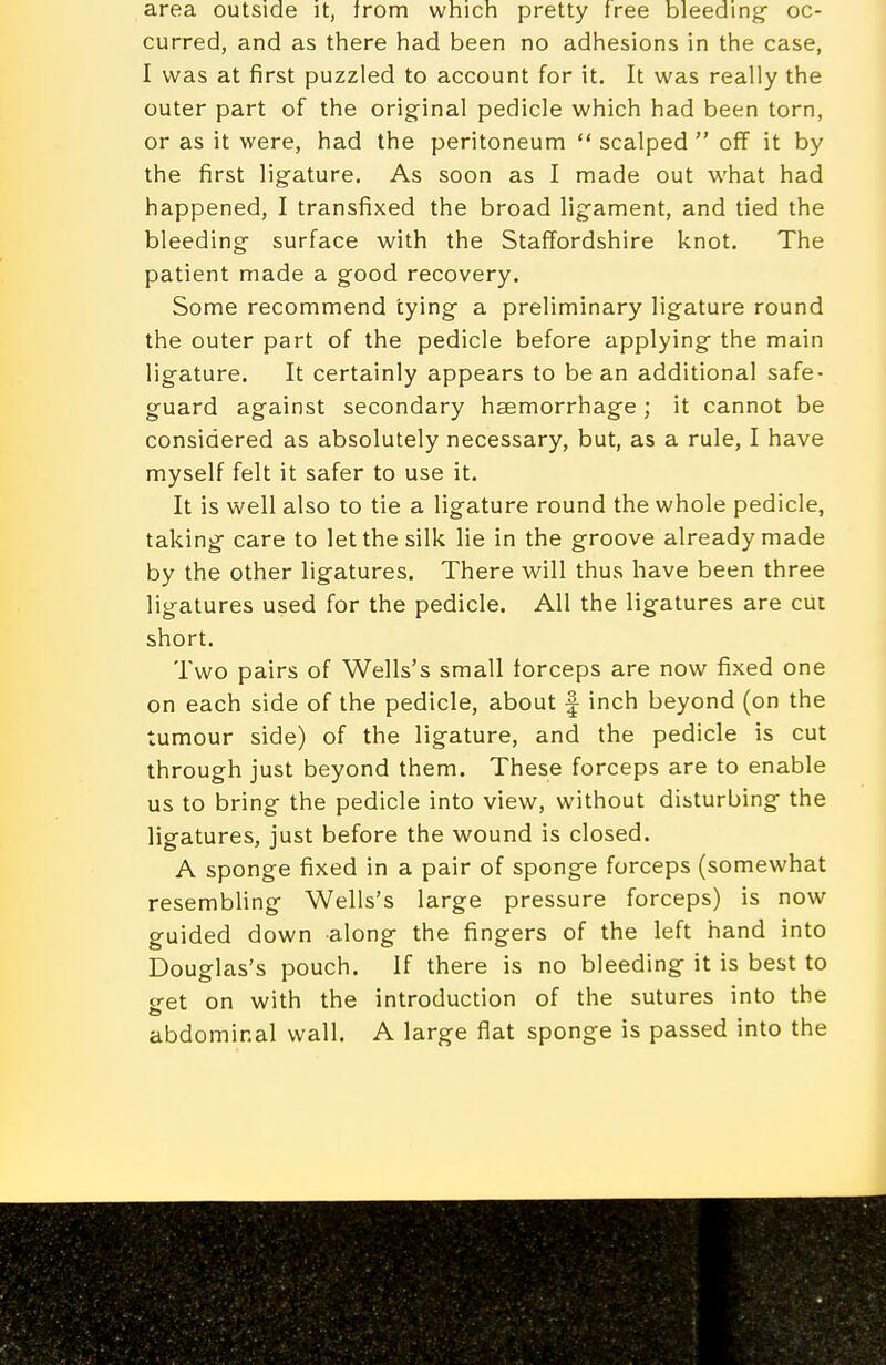 area outside it, irom which pretty free bleeding- oc- curred, and as there had been no adhesions in the case, I was at first puzzled to account for it. It was really the outer part of the original pedicle which had been torn, or as it were, had the peritoneum  scalped  off it by the first ligature. As soon as I made out what had happened, I transfixed the broad ligament, and tied the bleeding surface with the Staffordshire knot. The patient made a good recovery. Some recommend tying a preliminary ligature round the outer part of the pedicle before applying the main ligature. It certainly appears to be an additional safe- guard against secondary haemorrhage; it cannot be considered as absolutely necessary, but, as a rule, I have myself felt it safer to use it. It is well also to tie a ligature round the whole pedicle, taking care to let the silk lie in the groove already made by the other ligatures. There will thus have been three ligatures used for the pedicle. All the ligatures are cut short. Two pairs of Wells's small forceps are now fixed one on each side of the pedicle, about f inch beyond (on the tumour side) of the ligature, and the pedicle is cut through just beyond them. These forceps are to enable us to bring the pedicle into view, without disturbing the ligatures, just before the wound is closed. A sponge fixed in a pair of sponge forceps (somewhat resembling Wells's large pressure forceps) is now guided down along the fingers of the left hand into Douglas's pouch. If there is no bleeding it is best to p-et on with the introduction of the sutures into the abdominal wall. A large flat sponge is passed into the