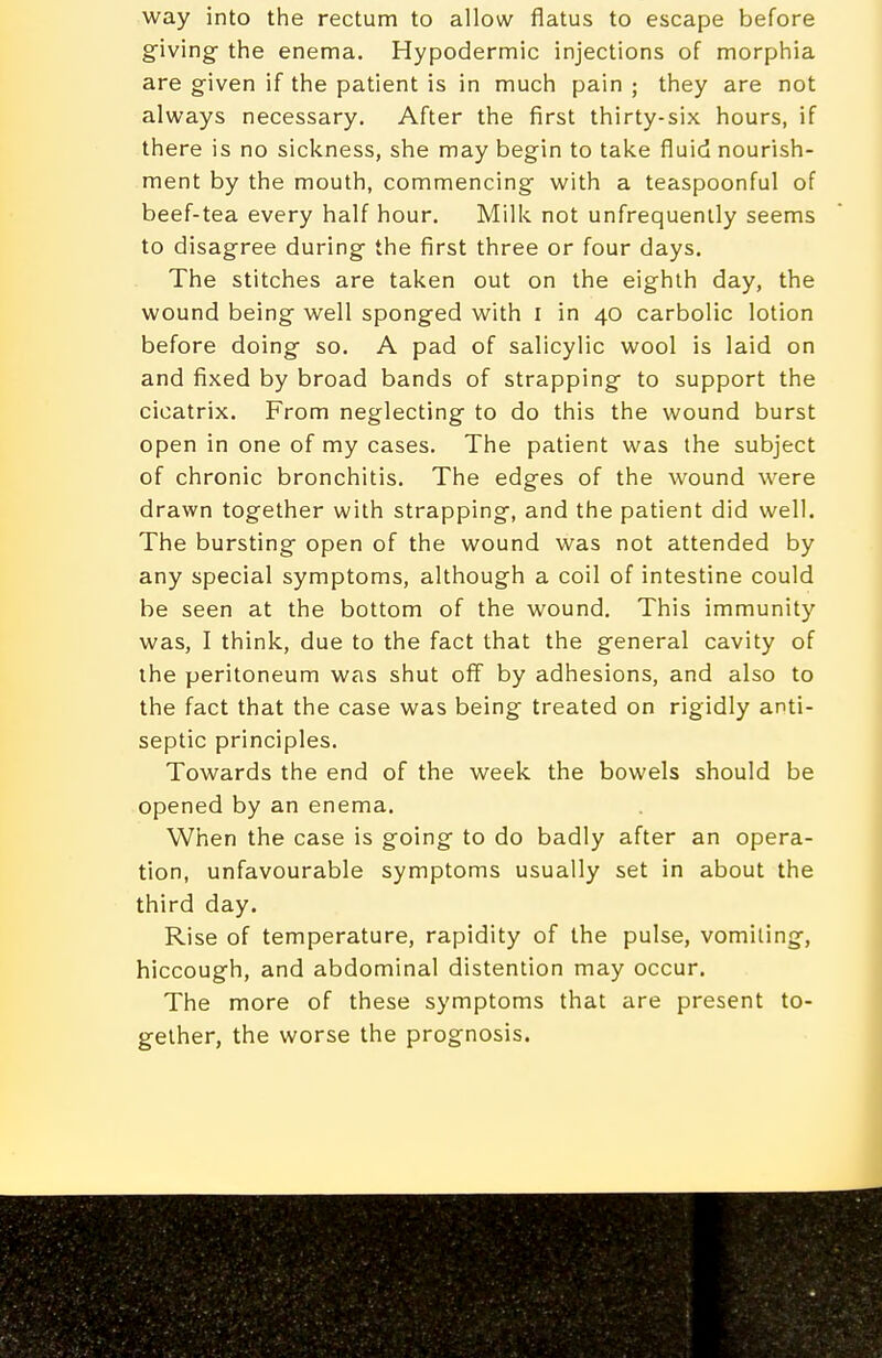 way into the rectum to allow flatus to escape before giving- the enema. Hypodermic injections of morphia are given if the patient is in much pain ; they are not always necessary. After the first thirty-six hours, if there is no sickness, she may begin to take fluid nourish- ment by the mouth, commencing with a teaspoonful of beef-tea every half hour. Milk not unfrequenlly seems to disagree during the first three or four days. The stitches are taken out on the eighth day, the wound being well sponged with i in 40 carbolic lotion before doing so. A pad of salicylic wool is laid on and fixed by broad bands of strapping to support the cicatrix. From neglecting to do this the wound burst open in one of my cases. The patient was the subject of chronic bronchitis. The edges of the wound were drawn together with strapping, and the patient did well. The bursting open of the wound was not attended by any special symptoms, although a coil of intestine could be seen at the bottom of the wound. This immunity was, I think, due to the fact that the general cavity of the peritoneum was shut off by adhesions, and also to the fact that the case was being treated on rigidly anti- septic principles. Towards the end of the week the bowels should be opened by an enema. When the case is going to do badly after an opera- tion, unfavourable symptoms usually set in about the third day. Rise of temperature, rapidity of the pulse, vomiting, hiccough, and abdominal distention may occur. The more of these symptoms that are present to- gether, the worse the prognosis.