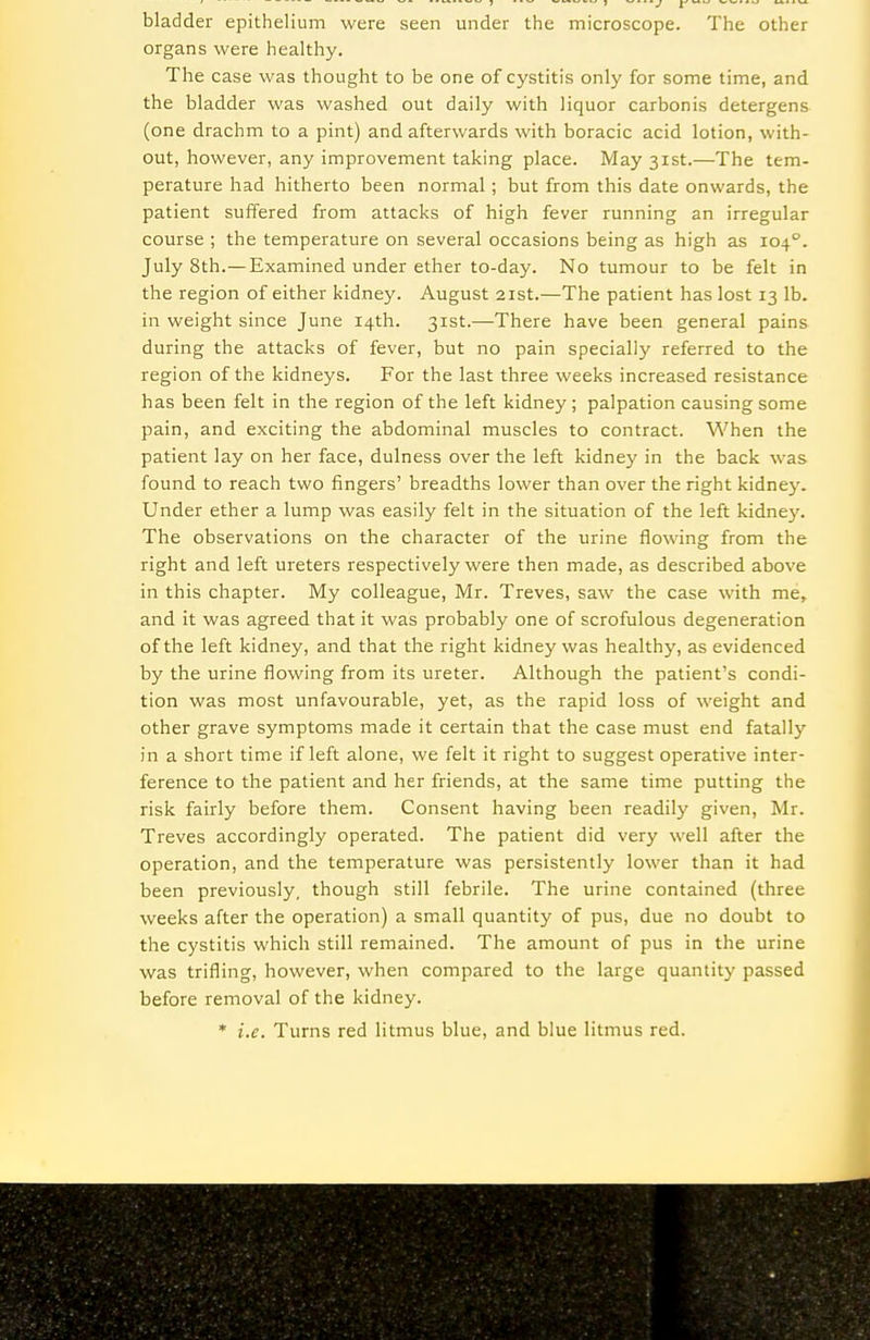bladder epithelium were seen under the microscope. The other organs were healthy. The case was thought to be one of cystitis only for some time, and the bladder was washed out daily with liquor carbonis detergens (one drachm to a pint) and afterwards with boracic acid lotion, with- out, however, any improvement taking place. May 31st.—The tem- perature had hitherto been normal; but from this date onwards, the patient suffered from attacks of high fever running an irregular course ; the temperature on several occasions being as high as 104'^. July 8th.—Examined under ether to-day. No tumour to be felt in the region of either kidney. August 21st.—The patient has lost 13 lb. in weight since June 14th. 31st.—There have been general pains during the attacks of fever, but no pain specially referred to the region of the kidneys. For the last three weeks increased resistance has been felt in the region of the left kidney ; palpation causing some pain, and exciting the abdominal muscles to contract. When the patient lay on her face, dulness over the left kidney in the back was found to reach two fingers' breadths lower than over the right kidney. Under ether a lump was easily felt in the situation of the left kidne}'. The observations on the character of the urine flowing from the right and left ureters respectively were then made, as described above in this chapter. My colleague, Mr. Treves, saw the case with me, and it was agreed that it was probably one of scrofulous degeneration of the left kidney, and that the right kidney was healthy, as evidenced by the urine flowing from its ureter. Although the patient's condi- tion was most unfavourable, yet, as the rapid loss of weight and other grave symptoms made it certain that the case must end fatally in a short time if left alone, we felt it right to suggest operative inter- ference to the patient and her friends, at the same time putting the risk fairly before them. Consent having been readily given, Mr. Treves accordingly operated. The patient did very well after the operation, and the temperature was persistently lower than it had been previously, though still febrile. The urine contained (three weeks after the operation) a small quantity of pus, due no doubt to the cystitis which still remained. The amount of pus in the urine was trifling, however, when compared to the large quantity passed before removal of the kidney. * i.e. Turns red litmus blue, and blue litmus red.