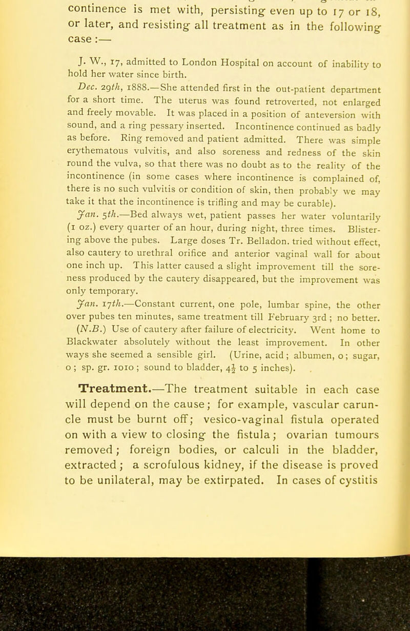 continence is met with, persisting- even up to 17 or 18, or later, and resisting- all treatment as in the following case:— J. W., 17, admitted to London Hospital on account of inability to hold her water since birth. Dec. 2gfh, 1888.—She attended first in the out-palient department for a short time. The uterus was found retroverted, not enlarged and freely movable. It was placed in a position of anteversion with sound, and a ring pessary inserted. Incontinence continued as badly as before. Ring removed and patient admitted. There was simple erythematous vulvitis, and also soreness and redness of the skin round the vulva, so that there was no doubt as to the reality of the incontinence (in some cases where incontinence is complained of, there is no such vulvitis or condition of skin, then probably we may take it that the incontinence is trifling and may be curable). ^an. 5th.—Bed always wet, patient passes her water voluntarily (i oz.) every quarter of an hour, during night, three times. Blister- ing above the pubes. Large doses Tr. Belladon. tried without effect, also cautery to urethral orifice and anterior vaginal wall for about one inch up. This latter caused a slight improvement till the sore- ness produced by the cautery disappeared, but the improvement was only temporary. ^an. x-jth.—Constant current, one pole, lumbar spine, the other over pubes ten minutes, same treatment till February 3rd ; no better. (N.B.) Use of cautery after failure of electricity. Went home to Blackwater absolutely without the least improvement. In other ways she seemed a sensible girl. (Urine, acid; albumen, o; sugar, o ; sp. gr. loio ; sound to bladder, 4J to 5 inches). Treatment.—The treatment suitable in each case will depend on the cause; for example, vascular carun- cle must be burnt off; vesico-vaginal fistula operated on with a view to closing the fistula; ovarian tumours removed; foreign bodies, or calculi in the bladder, extracted ; a scrofulous kidney, if the disease is proved to be unilateral, may be extirpated. In cases of cystitis