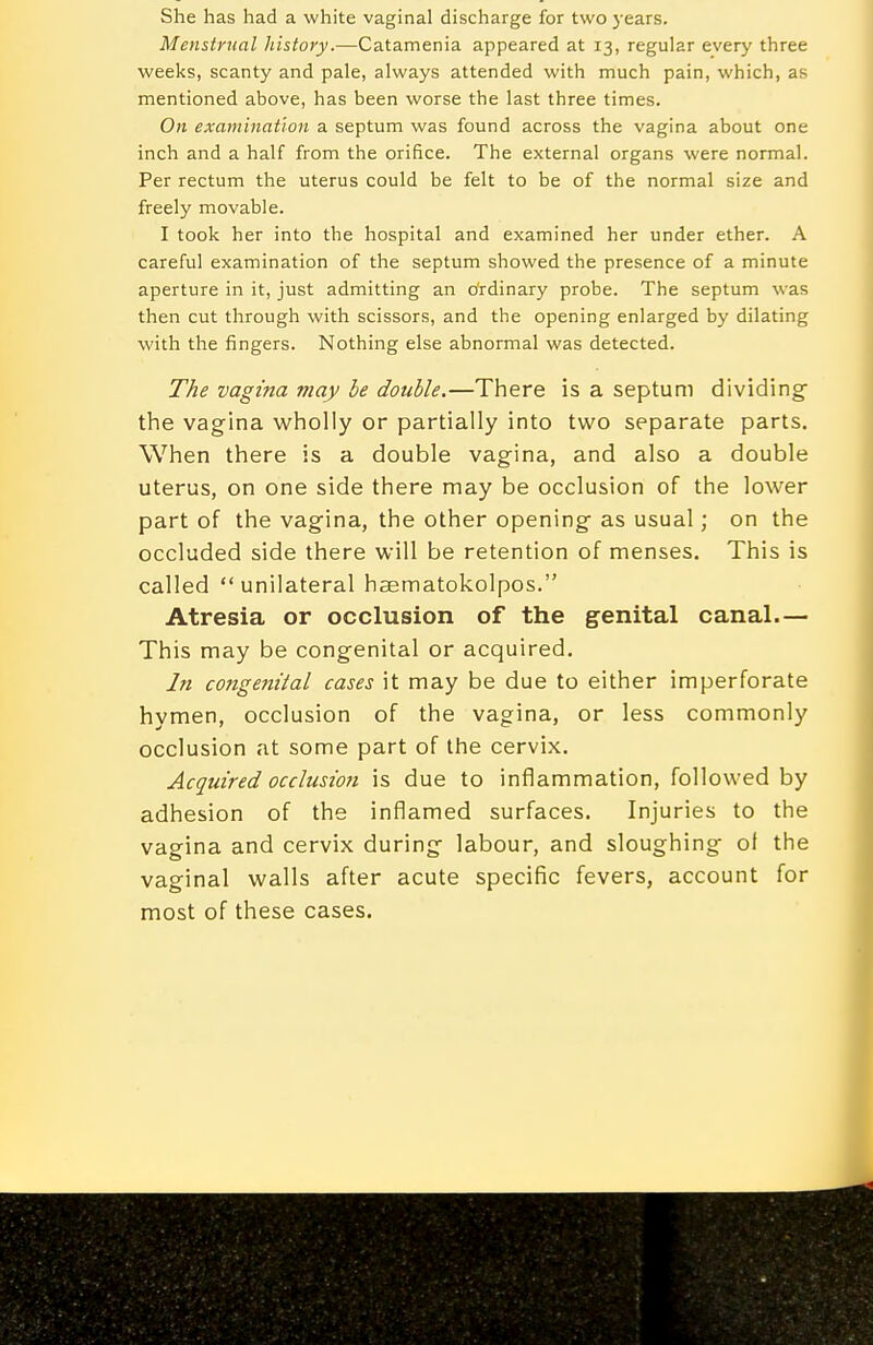 She has had a white vaginal discharge for two years. Menstrual history.—Catamenia appeared at 13, regular every three weeks, scanty and pale, always attended with much pain, which, as mentioned above, has been worse the last three times. On examination a septum was found across the vagina about one inch and a half from the orifice. The external organs were normal. Per rectum the uterus could be felt to be of the normal size and freely movable. I took her into the hospital and examined her under ether. A careful examination of the septum showed the presence of a minute aperture in it, just admitting an Ordinary probe. The septum was then cut through with scissors, and the opening enlarged by dilating with the fingers. Nothing else abnormal was detected. The vagina may he double.—There is a septum dividing the vagina w^holly or partially into two separate parts. When there is a double vagina, and also a double uterus, on one side there may be occlusion of the lower part of the vagina, the other opening- as usual; on the occluded side there will be retention of menses. This is called  unilateral haematokolpos. Atresia or occlusion of the genital canal.— This may be congenital or acquired. In congenital cases it may be due to either imperforate hymen, occlusion of the vagina, or less commonly occlusion at some part of the cervix. Acquired occlusion is due to inflammation, followed by adhesion of the inflamed surfaces. Injuries to the vagina and cervix during labour, and sloughingf of the vaginal walls after acute specific fevers, account for most of these cases.