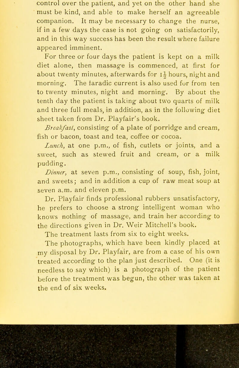control over the patient, and yet on the other hand she must be kind, and able to make herself an agreeable companion. It may be necessary to change the nurse, if in a few days the case is not going on satisfactorily, and in this way success has been the result where failure appeared imminent. For three or four days the patient is kept on a milk diet alone, then massage is commenced, at first for about twenty minutes, afterwards for hours, night and morning. The laradic current is also used fur from ten to twenty minutes, night and morning. By about the tenth day the patient is taking about two quarts of milk and three full meals, in addition, as in the following diet sheet taken from Dr. Playfair's book. Breakfast, consisting of a plate of porridge and cream, fish or bacon, toast and tea, coffee or cocoa. Lunch, at one p.m., of fish, cutlets or joints, and a sweet, such as stewed fruit and cream, or a milk pudding. Dinner, at seven p.m., consisting of soup, fish, joint, and sweets; and in addition a cup of raw meat soup at seven a.m. and eleven p.m. Dr. Playfair finds professional rubbers unsatisfactory, he prefers to choose a strong intelligent woman who knows nothing of massage, and train her according to the directions given in Dr. Weir Mitchell's book. The treatment lasts from six to eight weeks. The photographs, which have been kindly placed at my disposal by Dr. Playfair, are from a case of his own treated according to the plan just described. One (it is needless to say which) is a photograph of the patient before the treatment was begun, the other was taken at the end of six weeks.