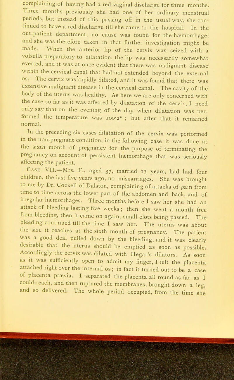 complaining of having had a red vaginal discharge for three months. Three months previously she had one of her ordinary menstrual periods, but instead of this passing off in the usual way, she con- tinued to have a red discharge till she came to the hospital. In the out-patient department, no cause was found for the hemorrhage, and she was therefore taken in that further investic^ation mic^ht be made. When the anterior lip of the cervix was seized with a volsella preparatory to dilatation, the lip was necessarily somewhat everted, and it was at once evident that there was malignant disease within the cervical canal that had not extended beyond the external OS. The cervix was rapidly dilated, and it was found that there was extensive malignant disease in the cervical canal. The cavity of the body of the uterus was healthy. As here we are only concerned with the case so far as it was affected by dilatation of the cervix, I need only say that on the evening of the day when dilatation was per- formed the temperature was 100-2° ; but after that it remained normal. In the preceding six cases dilatation of the cervix was performed in the non-pregnant condition, in the following case it was done at the sixth month of pregnancy for the purpose of terminating the pregnancy on account ot persistent hasmorrhage that was seriously affecting the patient. Case VII.—Mrs. F., aged 37, married 13 years, had had four children, the last five years ago, no miscarriages. vShe was brought to me by Dr. Cockell of Dalston, complaining of attacks of pain from time to time across the lower part of the abdomen and back, and of irregular hsemorrhages. Three months before I saw her she had an attack of bleeding lasting five weeks; then she went a month free from bleeding, then it came on again, small clots being passed. The bleeding continued till the time I saw her. The uterus was about the size it reaches at the sixth month of pregnancy. The patient was a good deal pulled down by the bleeding, and it was clearly desirable that the uterus should be emptied as soon as possible. Accordingly the cervix was dilated with Hegar's dilators. As soon as it was sufficiently open to admit my finger, I felt the placenta attached right over the internal os; in fact it turned out to be a case of placenta pr£Evia. I separated the placenta all round as far as I could reach, and then ruptured the membranes, brought down a leg, and so delivered. The whole period occupied, from the time sh^e