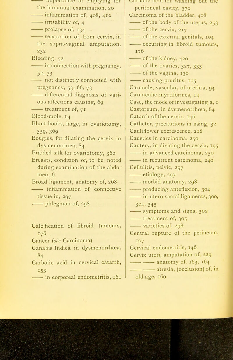 Lauue oi emptying lor the bimanual examination, 20 inflammation of, 408, 412 irritability of, 4 prolapse of, 134 separation of, from cervix, in the supra-vaginal amputation, 232 Bleeding, 52 in connection with pregnancy, 52, 73 not distinctly connected with pregnancy, 53, 66, 73 ' diftereiitial diagnosis of vari- ous affections causing, 69 treatment of, 71 Blood-mole, 64 Blunt hooks, large, in ovariotomy, 359, 369 Bougies, for dilating the cervix in dysmenorrhoea, 84 Braided silk for ovariotomy, 360 Breasts, condition of, to be noted during exammation of the abdo- men, 6 Broad ligament, anatomy of, 268 inflammation of connective tissue in, 297 ■ phlegmon of, 298 Calcification of fibroid tumours, 176 Cancer (sec Carcinoma) Canabis Indica in dysmenorrhoea, 84 Carbolic acid in cervical catarrh, 153 in corporeal endometritis, 161 v^aroouc uciu lor wasning oui me peritoneal cavity, 370 Carcinoma of the bladder, 408 of the body of the uterus, 253 of the cervix, 217 of the external genitals, 104 occurring in fibroid tumours, 176 of the kidney, 420 of the ovaries, 327, 333 of the vagina, 130 causing pruritus, 105 Caruncle, vascular, of urethra, 94 Carunculse myrliformes, 14 Case, the mode of investigating a, i Castoreum, in dysmenorrhoea, 84 Catarrh of the cervix, 146 Catheter, precautions in using, 32 Cauliflower excrescence, 218 Caustics in carcinoma, 250 Cautery, in dividing the cervix, 195 in advanced carcinoma, 250 in recurrent carcinoma, 240 Cellulitis, pelvic, 297 etiology, 297 morbid anatomy, 298 producing anteflexion, 304 in utero-sacral ligaments, 300, 304- 345 symptoms and signs, 302 treatment of, 305 varieties of, 298 Central rupture oi the perineum, 107 Cervical endometritis, 146 Cervix uteri, amputation of, 229 anatomy of, 163, 164 atresia, (occlusion) of, in old age, 160