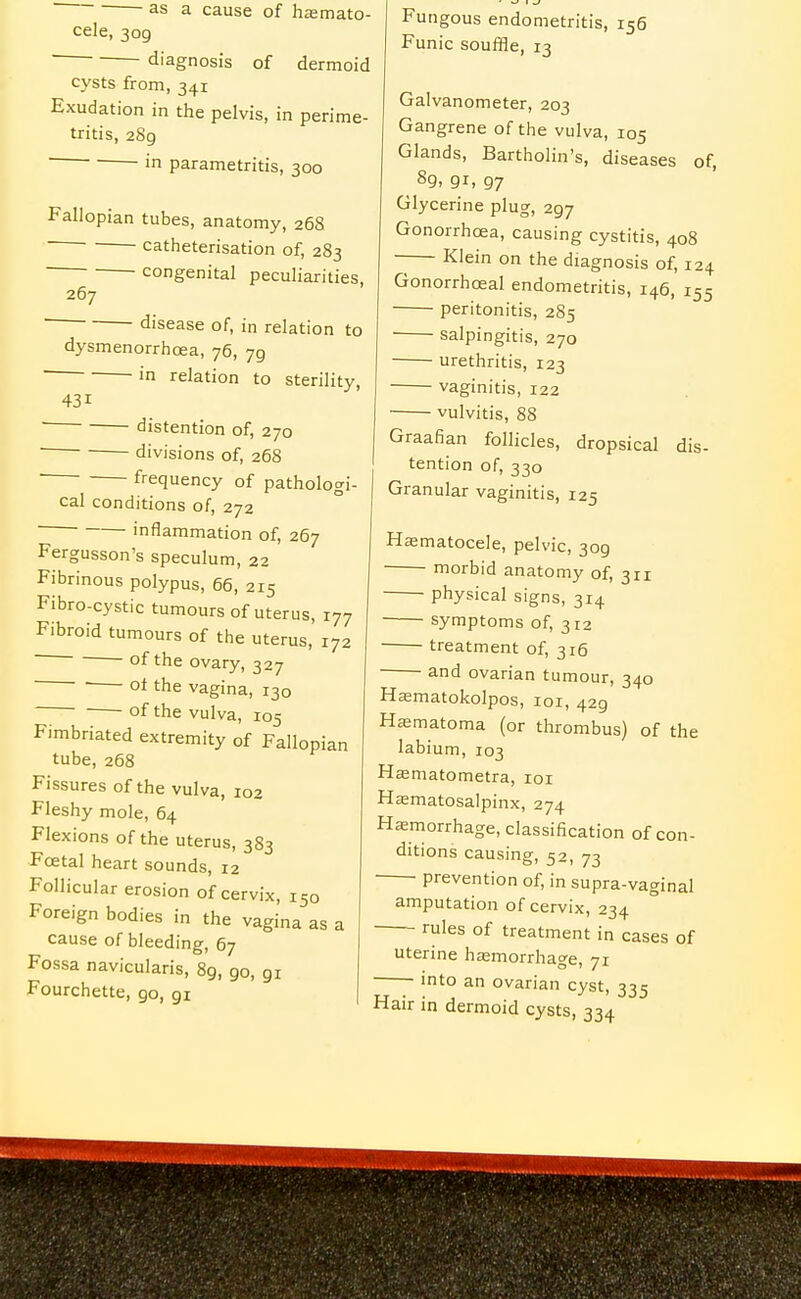 as a cause of hemato- cele, 309 diagnosis of dermoid cysts from, 341 Exudation in the pelvis, in perime- tritis, 289 ■ ■ ■ in parametritis, 300 Fallopian tubes, anatomy, 268   catheterisation of, 283 congenital peculiarities, 267 ' disease of, in relation to dysmenorrhoea, 76, 79 ■ 'n relation to sterility, 431 ■ ■ distention of, 270 ' divisions of, 268 | frequency of pathologi cal conditions of, 272 ■ inflammation of, 267 Fergusson's speculum, 22 Fibrinous polypus, 66, 215 Fibro-cystic tumours of uterus, 177 Fibroid tumours of the uterus, 172 - of the ovary, 327  the vagina, 130 of the vulva, 105 Fimbriated extremity of Fallopian tube, 268 Fissures of the vulva, 102 Fleshy mole, 64 Flexions of the uterus, 383 Foetal heart sounds, 12 Follicular erosion of cervix, 150 Foreign bodies in the vagina as a cause of bleeding, 67 Fossa navicularis, 89, 90, 91 Fourchette, go, 91 Fungous endometritis, 156 Funic souffle, 13 Galvanometer, 203 Gangrene of the vulva, 105 Glands, Bartholin's, diseases of, Glycerine plug, 297 Gonorrhoea, causing cystitis, 408 Klein on the diagnosis of, 124 Gonorrhoeal endometritis, 146, 155 peritonitis, 285 ■ salpingitis, 270 urethritis, 123 ■ vaginitis, 122 ■ vulvitis, 88 Graafian follicles, dropsical dis- tention of, 330 Granular vaginitis, 125 Hematocele, pelvic, 309 morbid anatomy of, 311 physical signs, 314 symptoms of, 312 • treatment of, 316 ■ and ovarian tumour, 340 Hematokolpos, loi, 429 Hematoma (or thrombus) of the labium, 103 Hsematometra, loi Hematosalpinx, 274 Hemorrhage, classification of con- ditions causing, 52, 73 prevention of, in supra-vaginal amputation of cervix, 234 rules of treatment in cases of uterine hemorrhage, 71 ■ into an ovarian cyst, 335 Hair in dermoid cysts, 334