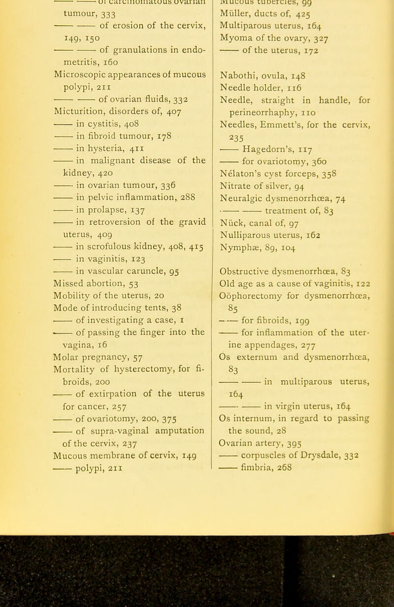 ui uaiuiiioiuatous uvaiian tumour, 333 of erosion of the cervix, 149, 150 • of granulations in endo- metritis, 160 Microscopic appearances of mucous polypi, 211 of ovarian fluids, 332 Micturition, disorders of, 407 in cystitis, 408 in fibroid tumour, 178 in hysteria, 411 in malignant disease of the kidney, 420 in ovarian tumour, 336 in pelvic inflammation, 28S in prolapse, 137 in retroversion of the gravid uterus, 409 in scrofulous kidney, 408, 415 in vaginitis, 123 in vascular caruncle, 95 Missed abortion, 53 Mobility of the uterus, 20 Mode of introducing tents, 38 of investigating a case, i of passing the finger into the vagina, 16 Molar pregnancy, 57 Mortality of hysterectomy, for fi- broids, 200 of extirpation of the uterus for cancer, 257 of ovariotomy, 200, 375 of supra-vaginal amputation of the cervix, 237 Mucous membrane of cervix, 149 polypi, 211 mucous luoercies, 99 Miiller, ducts of, 425 Multiparous uterus, 164 Myoma of the ovary, 327 of the uterus, 172 Nabothi, ovula, 148 Needle holder, 116 Needle, straight in handle, for perineorrhaphy, no Needles, Emmett's, for the cervix, 235 Hagedorn's, 117 for ovariotomy, 360 Nelaton's cyst forceps, 358 Nitrate of silver, 94 Neuralgic dysmenorrhoea, 74 treatment of, 83 Niick, canal of, 97 NuUiparous uterus, 162 Nymphas, 89, 104 Obstructive dysmenorrhoea, 83 Old age as a cause of vaginitis, 122 Oophorectomy for dj'smenorrhcea, 85 for fibroids, 199 for inflammation of the uter- ine appendages, 277 Os externum and dysmenorrhoea, 83 in multiparous uterus, 164 in virgin uterus, 164 Os internum, in regard to passing the sound,28 Ovarian arterj', 395 corpuscles of Drysdale, 332 fimbria, 268