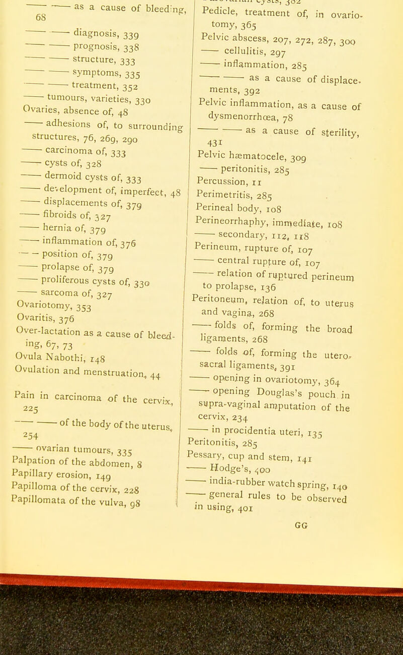 diagnosis, 339 prognosis, 338 structure, 333 ■ symptoms, 335 treatment, 352 tumours, varieties, 330 Ovaries, absence of, 48 adhesions of, to surrounding structures, 76, 269, 290 ■ carcinoma of, 333 cysts of, 328 dermoid cysts of, 333 development of, imperfect, 48 displacements of, 379 fibroids of, 327 hernia of, 379 I ■ inflammation of, 376 position of, 379 • prolapse of, 379 proliferous cysts of, 330 sarcoma of, 327 Ovariotomy, 353 Ovaritis, 376 Over-lactation as a Coiuse of bleed- ing. 67, 73 Ovula Nabothi, 148 Ovulation and menstruation, 44 Pain in carcinoma of the cervix 225 of the body of the uterus 254 ovarian tumours, 335 Palpation of the abdomen, 8 Papillary erosion, 149 Papilloma of the cervix, 22S Papillomata of the vulva, 98 vj-OLC, jO^ Pedicle, treatment of, in ovario- tomy, 365 Pelvic abscess, 207, 272, 287, 300 cellulitis, 297 inflammation, 285 ' as a cause of displace- ments, 392 Pelvic inflammation, as a cause of dysmenorrhoea, 78 as a cause of sterility, 431 Pelvic haematocele, 309 peritonitis, 285 Percussion, 11 Perimetritis, 285 ' Perineal body, 108 Perineorrhaphy, immediate, loS secondary, 112, irS Perineum, rupture of, 107 central rupture of, 107 relation of ruptured perineum to prolapse, 136 Peritoneum, relation of, to utejrus and vagina, 268 folds of, forming the broad ligaments, 268 folds of, forming the utero-- sacral ligaments, 391 opening in ovariotomy, 364 opening Douglas's pouch in supra-vaginal amputation of the cervix, 234 in procidentia uteri, 135 Peritonitis, 285 Pessary, cup and stem, 141 Hodge's, ^00 india-rubber watch spring, 140 — general rules to be observed in using, 401 GG