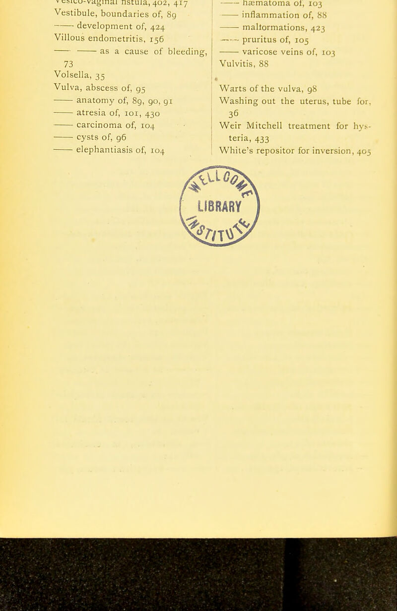 V caiLu-viiginai nstiua, 402, 417 Vestibule, boundaries of, 8g development of, 424 Villous endometritis, 156 as a cause of bleeding, 73 Volsella, 35 Vulva, abscess of, 95 anatomy of, 8g, 90, gi atresia of, loi, 430 carcinoma of, 104 cysts of, 96 elephantiasis of, 104 na;matoma ol, 103 inflammation of, 88 maltormations, 423 pruritus of, 105 varicose veins of, 103 Vulvitis, 88 Warts of the vulva, g8 Washing out the uterus, tube for. 36 Weir Mitchell treatment for hys- teria, 433 While's repositor for inversion, 405