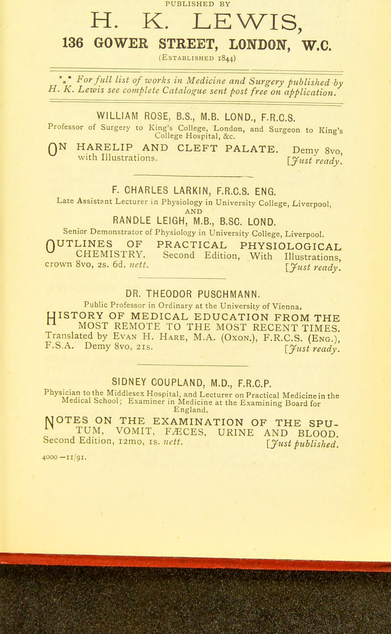 PUBLISHED BY H. K. LEWIS, 136 GOWER STREKT, LONDON, W.C. (Established 1844) *»* For full list of works in Medicine and Surgery published by H. K. Lewis see complete Catalogue sent post free on application. WILLIAM ROSE, B.S., M.B. LOND., F.R.C.S. Professor of Surgery to King's College, London, and Surgeon to King's College Hospital, &c. QN HARELIP AND CLEFT PALATE. Demy 8vo with Illustrations. ^y^^t ready. F. CHARLES LARKIN, F.R.C.S. ENG. Late Assistant Lecturer in Physiology in University College, Liverpool, AND RANDLE LEIGH, M.B., B.SC. LOND. Senior Demonstrator of Physiology in University College, Liverpool. QUTLINES OF PRACTICAL PHYSIOLOGICAL ^ CHEMISTRY. Second Edition, With Illustrations, crown 8vo, 2s. 6d. nctt. r^just ready. DR. THEODOR PUSCHMANN. Public Professor in Ordinary at the University of Vienna. UISTORY OF MEDICAL EDUCATION FROM THE MOST REMOTE TO THE MOST RECENT TIMES. Translated by Evan H. Hare, M.A. (Oxon.), F.R.C.S. (Eng.), F.S.A. Demy 8vo, 21s. \_jfust ready. SIDNEY COUPLAND, M.D., F.R.C.P. Physician to the Middlesex Hospital, and Lecturer on Practical Medicine in the Medical School; Examiner in Medicine at the Examining Board for England. MOTES ON THE EXAMINATION OF THE SPU- TUM, VOMIT, F^CES, URINE AND BLOOD Second Edition, i2mo, is. nctt. [ytist published. 4000 —11/91.