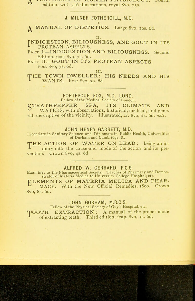 J. MILNER FOTHERGILL, M.D. T, ^ MANUAL OF DIETETICS. Large 8vo, los. 6d. II. INDIGESTION, BILIOUSNESS, AND GOUT IN ITS A PROTEAN ASPECTS. Part L—INDIGESTION AND BILIOUSNESS. Second Edition, post Svo, 7s. 6d. Part II.—GOUT IN ITS PROTEAN ASPECTS. Post Svo, 7s. 6d. III. THE TOWN DWELLER: HIS NEEDS AND HIS WANTS. Post Svo, 3S. 6d. FORTESCUE FOX, M.D. LOND. Fellow of the Medical Society of London. CTRATHPEFFER SPA, ITS CLIMATE AND WATERS, with observations, historical, medical, and gene- ral, descriptive of the vicinity. Illustrated, cr. Svo, 2s. 6d. nctt. JOHN HENRY GARRETT, M.D. Licentiate in Sanitary Science and Diplomate in Public Health, Universities of Durham and Cambridge, &c. 'THE. ACTION OF WATER ON LEAD : being an in- ■'■ quiry into the cause and mode of the action and its pre- vention. Crown Svo, 4s. 6d. ALFRED W. GERRARD, F.C.S. Examiner to the Pharmaceutical Society; Teacher of Pharmacy and Demon- strator of Materia Medica to University College Hospital; etc. ELEMENTS OF MATERIA MEDICA AND PHAR- ^ MACY. With the New Official Remedies, 1890. Crown Svo, 8s. 6d. JOHN GORHAM, M.R.C.S. Fellow of the Physical Society of Guy's Hospital, etc. TiOOTH EXTRACTION : A manual of the proper mode •'■ of extracting teeth. Third edition, fcap. Svo, is. 6d.