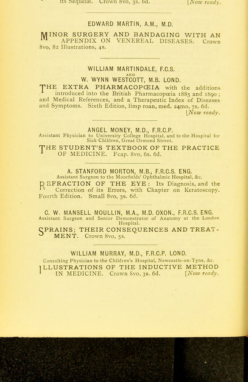 EDWARD MARTIN, A.M., M.D. IVIINOR SURGERY AND BANDAGING WITH AN APPENDIX ON VENEREAL DISEASES. Crown 8vo, 82 Illustrations, 4s. WILLIAM MARTINDALE, F.C.S. AND W. WYNN WESTCOTT, M.B. LOND. •PHE EXTRA PHARMACOPOEIA with the additions introduced into the British Pharmacopoeia 1885 1890 ; and Medical References, and a Therapeutic Index of Diseases and Symptoms. Sixth Edition, limp roan, med. 24mo, 7s. 6d. INow ready. ANGEL MONEY, M.D., F.R.G.P. Assistant Physician to University College Hospital, and to the Hospital for Sick Children, Great Ormond Street. THE STUDENT'S TEXTBOOK OF THE PRACTICE ^ OF MEDICINE. Fcap. 8vo, 6s. 6d. A. STANFORD MORTON, M.B., F.R.C.S. ENG. Assistant Surgeon to the Moorfields' Ophthalmic Hospital, &c. D EFRACTION OF THE EYE : Its Diagnosis, and the Correction of its Errors, with Chapter on Keratoscopy. Fourth Edition. Small 8vo, 3s. 6d. C. W. MANSELL MOULLIN, M.A., M.D. OXON., F.R.C.S. ENG. Assistant Surgeon and Senior Demonstrator of Anatomy at the London Hospital. CPRAINS; THEIR CONSEQUENCES AND TREAT- MENT. Crown 8vo, 5s. WILLIAM MURRAY, M.D., F.R.G.P. LOND. Consulting Physician to the Childien's Hospital, Newcastle-on-Tyne, S:c. LLUSTRATIONS OF THE INDUCTIVE METHOD IN MEDICINE. Crown 8vo, 3s. 6d. [Naw ready.