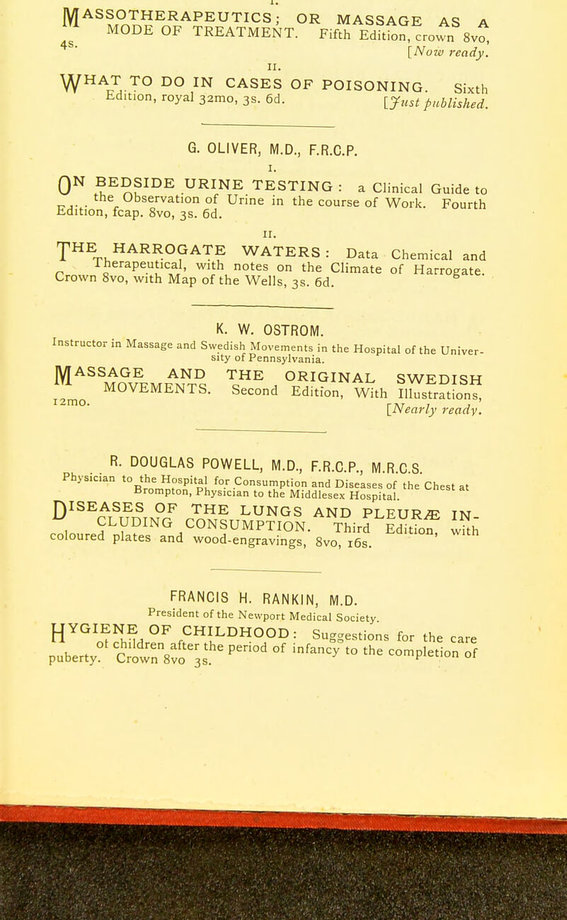 M^^f^T.^E^APEUTICS; OR MASSAGE AS A MODE OF TREATMENT. Fifth Edition, crown Svo, [Now ready. ^HAT TO DO IN CASES OF POISONING. Sixth Edition, royal 32010, 3s. 6d. ^yust published. G. OLIVER, M.D., F.R.C.P. QN BEDSIDE URINE TESTING : a Clinical Guide to the Observation of Urine in the course of Work. Fourth Edition, fcap. Svo, 3S. 6d. I^HE HARROGATE WATERS : Data Chemical and Therapeutical, with notes on the Climate of Harrogate. Crown Svo, with Map of the Wells, 3s. 6d. K. W. OSTROM. Instructor in Massage and Swedish Movements in the Hospital of the Univer- sity of Pennsylvania. jy[ASSAGE AND THE ORIGINAL SWEDISH MOVEMENTS. Second Edition, With Illusiratfon I2mo. r,r , , ' \_Nearly ready. R. DOUGLAS POWELL, M.D., F.R.C.P., MRCS Physician the Hospital for Consumption and Diseases of the Chest at Brompton, Physician to the Middlesex Hospital J)ISEASES OF THE LUNGS AND PLEURA IN , ELUDING CONSUMPTION. Third Editfof wkh coloured plates and wood-engravings, Svo, i6s. FRANCIS H. RANKIN, iVi.D. President of the Newport Medical Society fjYGIENE OF CHILDHOOD: Suggestions for the care pubert^^ troZ.t'T '''''' ^'^'^^  ^^'P^^''